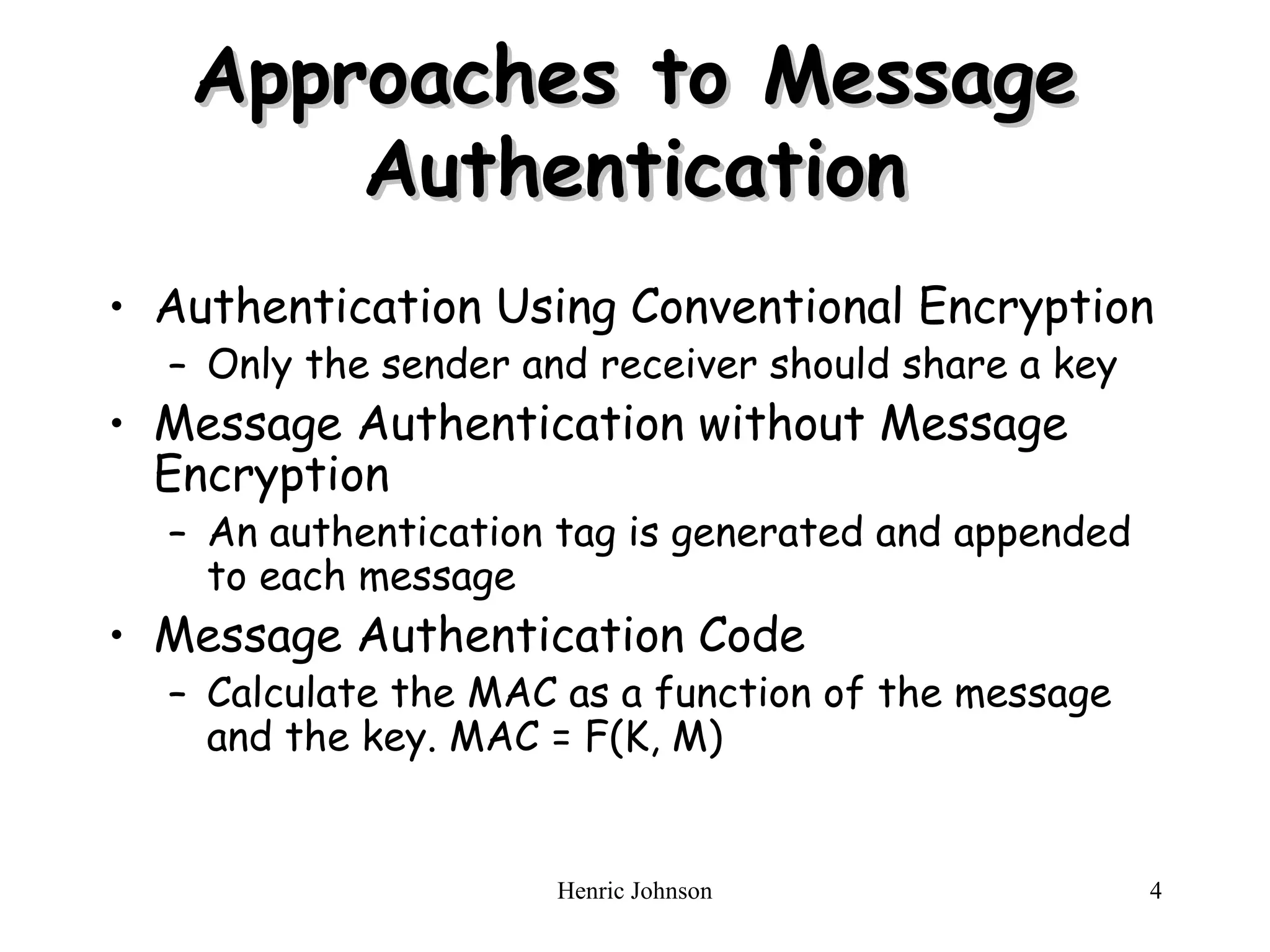 Henric Johnson 4
Approaches to Message
Approaches to Message
Authentication
Authentication
• Authentication Using Conventional Encryption
– Only the sender and receiver should share a key
• Message Authentication without Message
Encryption
– An authentication tag is generated and appended
to each message
• Message Authentication Code
– Calculate the MAC as a function of the message
and the key. MAC = F(K, M)
 