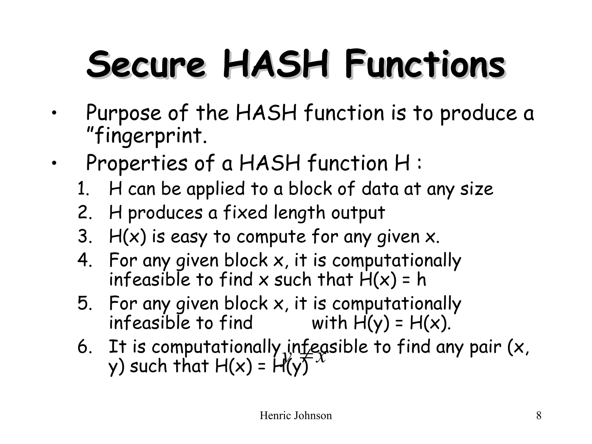 Henric Johnson 8
Secure HASH Functions
Secure HASH Functions
• Purpose of the HASH function is to produce a
”fingerprint.
• Properties of a HASH function H :
1. H can be applied to a block of data at any size
2. H produces a fixed length output
3. H(x) is easy to compute for any given x.
4. For any given block x, it is computationally
infeasible to find x such that H(x) = h
5. For any given block x, it is computationally
infeasible to find with H(y) = H(x).
6. It is computationally infeasible to find any pair (x,
y) such that H(x) = H(y)
x
y 
 