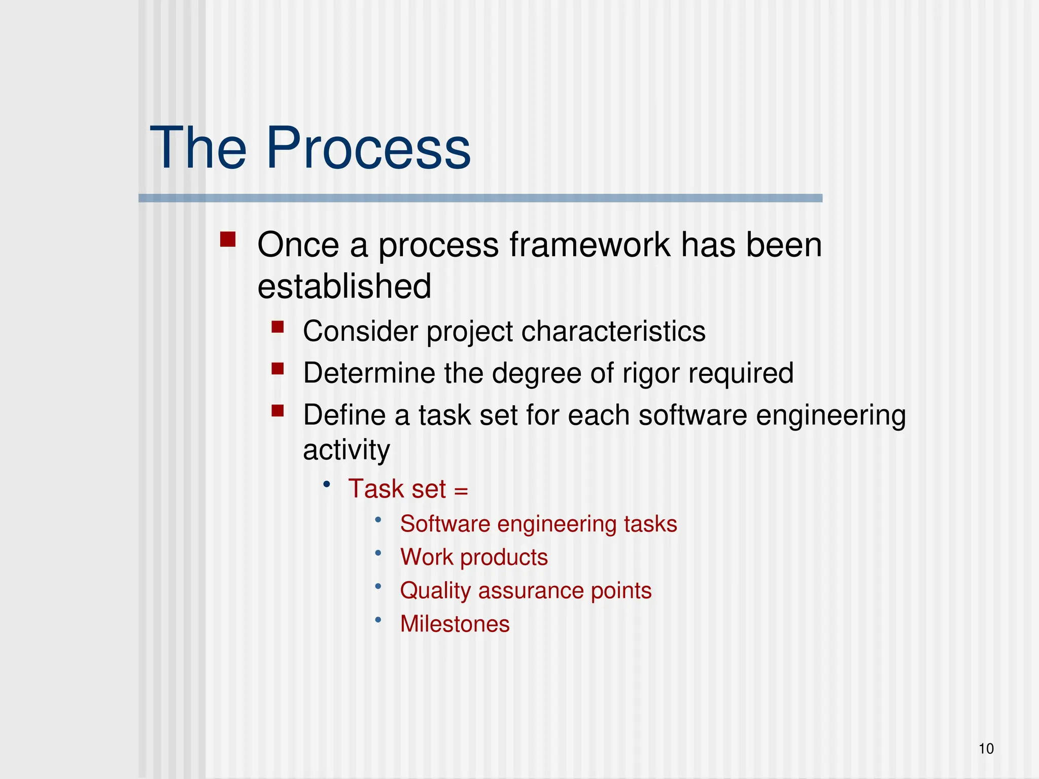 10
The Process
 Once a process framework has been
established
 Consider project characteristics
 Determine the degree of rigor required
 Define a task set for each software engineering
activity
• Task set =
• Software engineering tasks
• Work products
• Quality assurance points
• Milestones
 