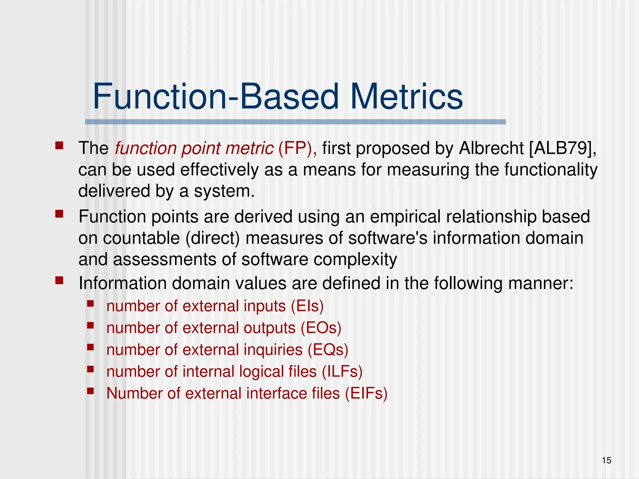 15
Function-Based Metrics
 The function point metric (FP), first proposed by Albrecht [ALB79],
can be used effectively as a means for measuring the functionality
delivered by a system.
 Function points are derived using an empirical relationship based
on countable (direct) measures of software's information domain
and assessments of software complexity
 Information domain values are defined in the following manner:
 number of external inputs (EIs)
 number of external outputs (EOs)
 number of external inquiries (EQs)
 number of internal logical files (ILFs)
 Number of external interface files (EIFs)
 