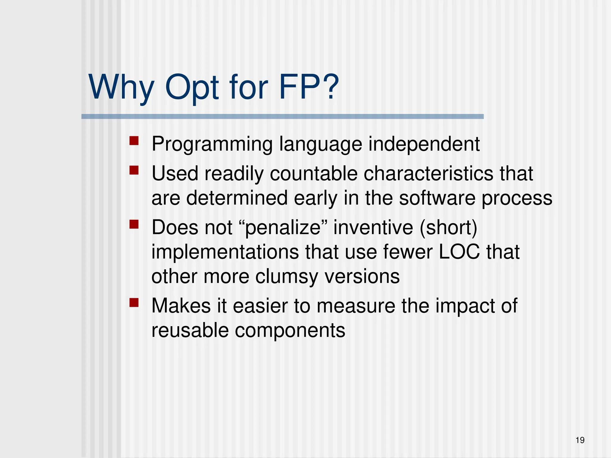 19
Why Opt for FP?
 Programming language independent
 Used readily countable characteristics that
are determined early in the software process
 Does not “penalize” inventive (short)
implementations that use fewer LOC that
other more clumsy versions
 Makes it easier to measure the impact of
reusable components
 