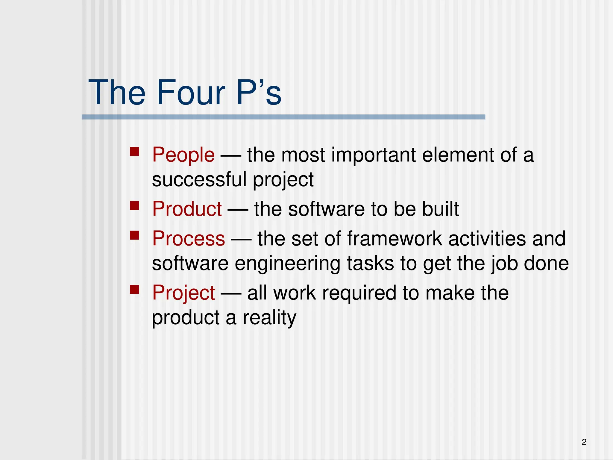 2
The Four P’s
 People — the most important element of a
successful project
 Product — the software to be built
 Process — the set of framework activities and
software engineering tasks to get the job done
 Project — all work required to make the
product a reality
 