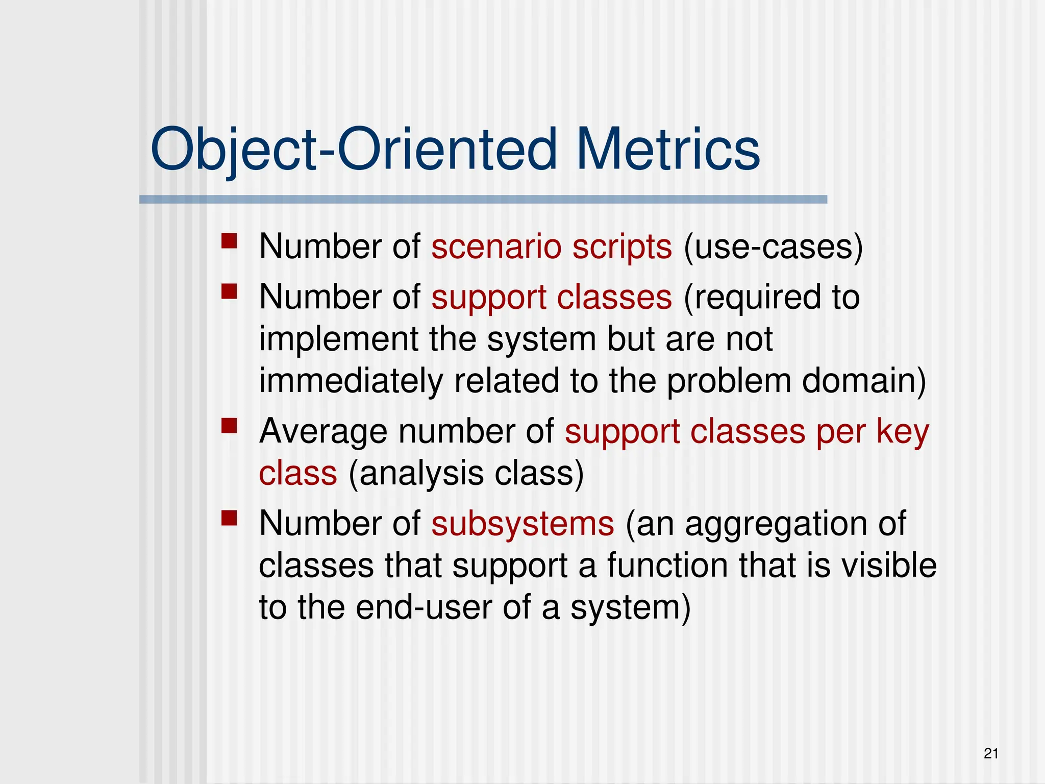 21
Object-Oriented Metrics
 Number of scenario scripts (use-cases)
 Number of support classes (required to
implement the system but are not
immediately related to the problem domain)
 Average number of support classes per key
class (analysis class)
 Number of subsystems (an aggregation of
classes that support a function that is visible
to the end-user of a system)
 