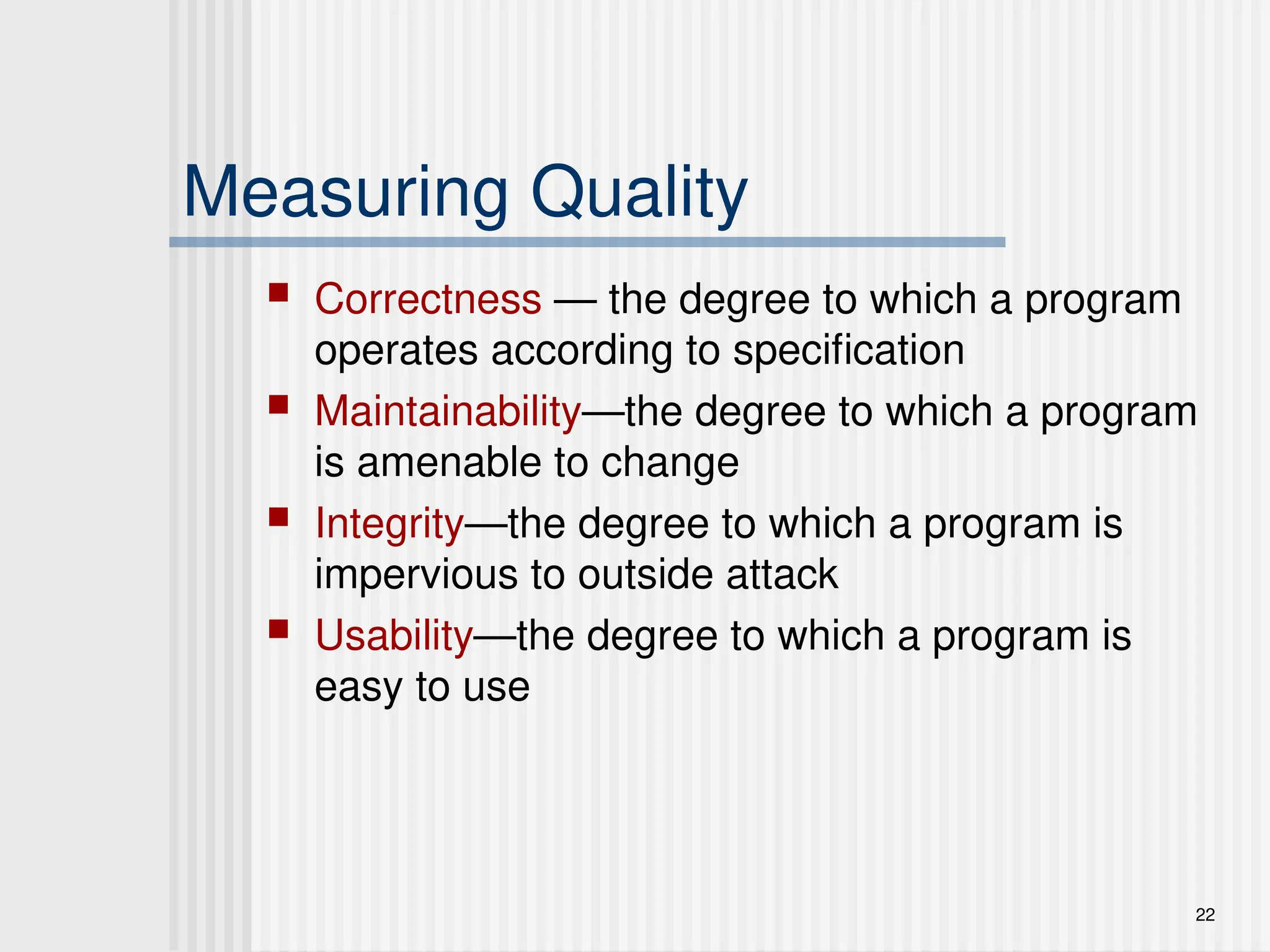 22
Measuring Quality
 Correctness — the degree to which a program
operates according to specification
 Maintainability—the degree to which a program
is amenable to change
 Integrity—the degree to which a program is
impervious to outside attack
 Usability—the degree to which a program is
easy to use
 