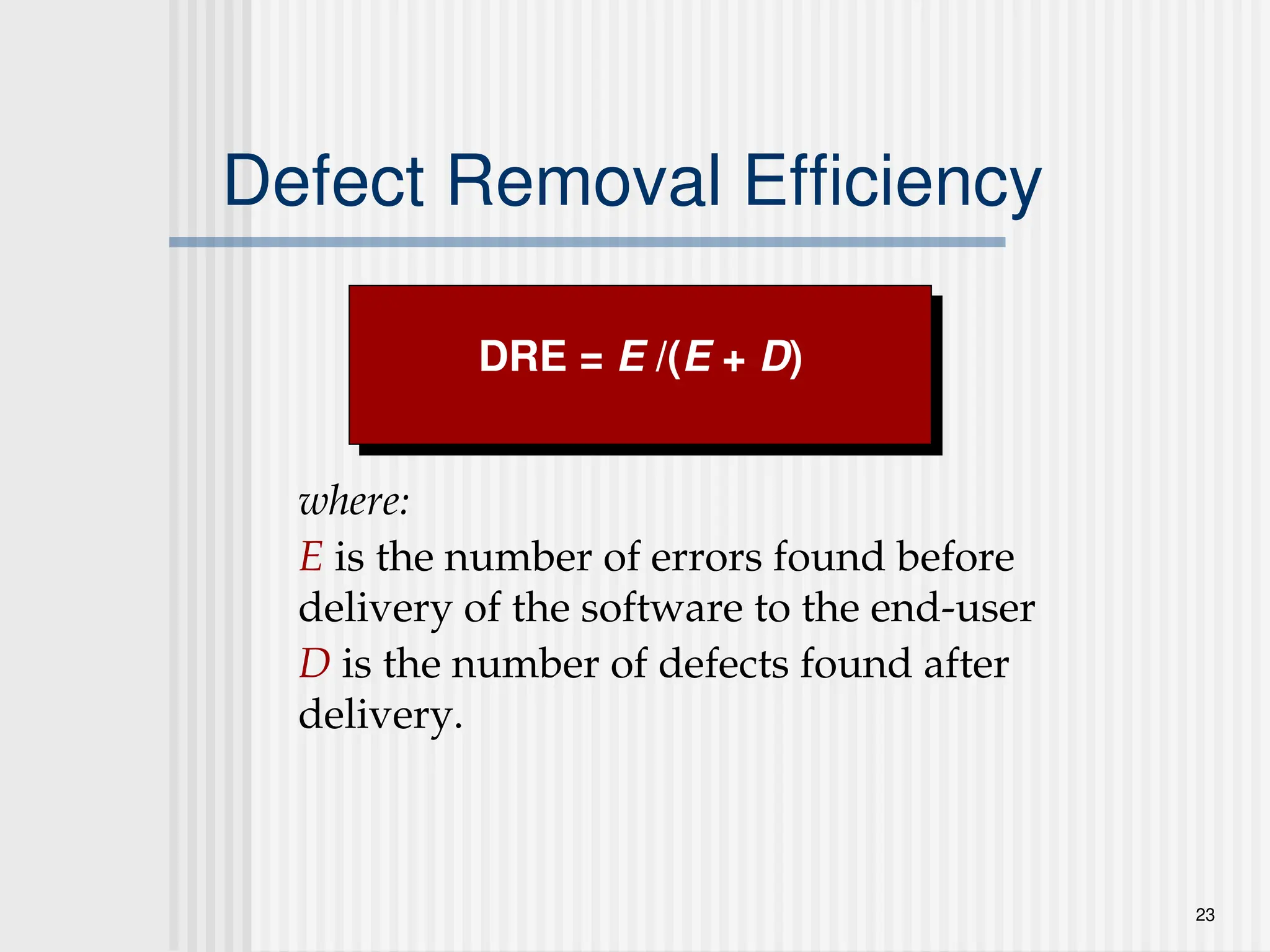 23
Defect Removal Efficiency
where:
E is the number of errors found before
delivery of the software to the end-user
D is the number of defects found after
delivery.
DRE = E /(E + D)
 