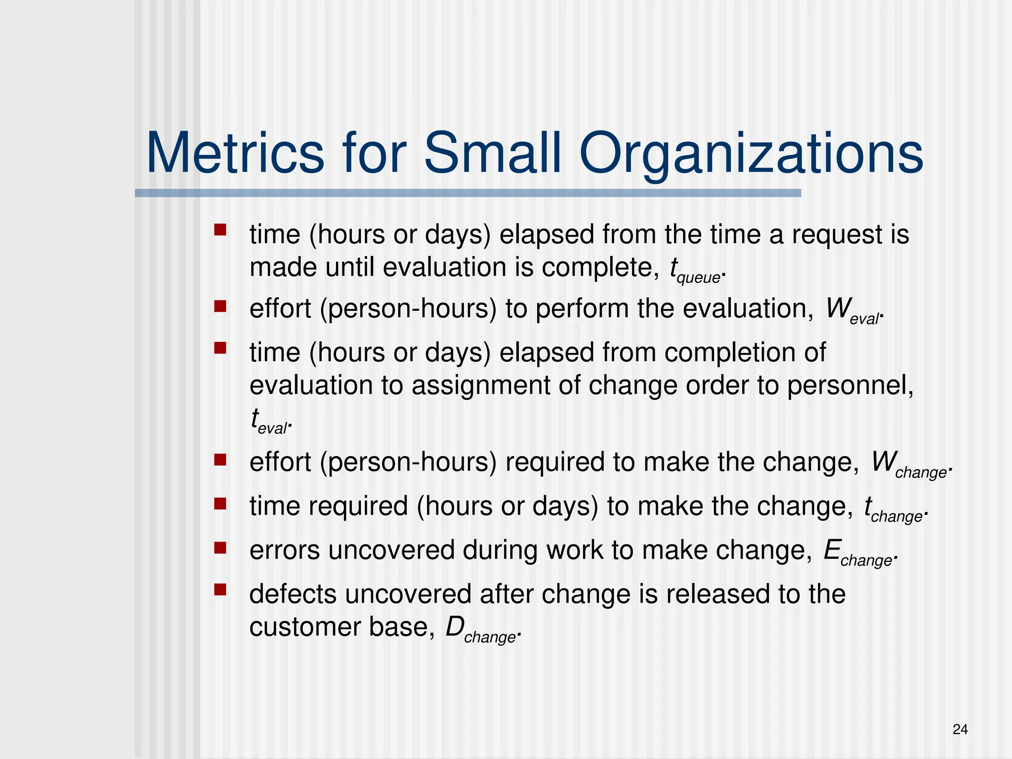 24
Metrics for Small Organizations
 time (hours or days) elapsed from the time a request is
made until evaluation is complete, tqueue.
 effort (person-hours) to perform the evaluation, Weval.
 time (hours or days) elapsed from completion of
evaluation to assignment of change order to personnel,
teval.
 effort (person-hours) required to make the change, Wchange.
 time required (hours or days) to make the change, tchange.
 errors uncovered during work to make change, Echange.
 defects uncovered after change is released to the
customer base, Dchange.
 