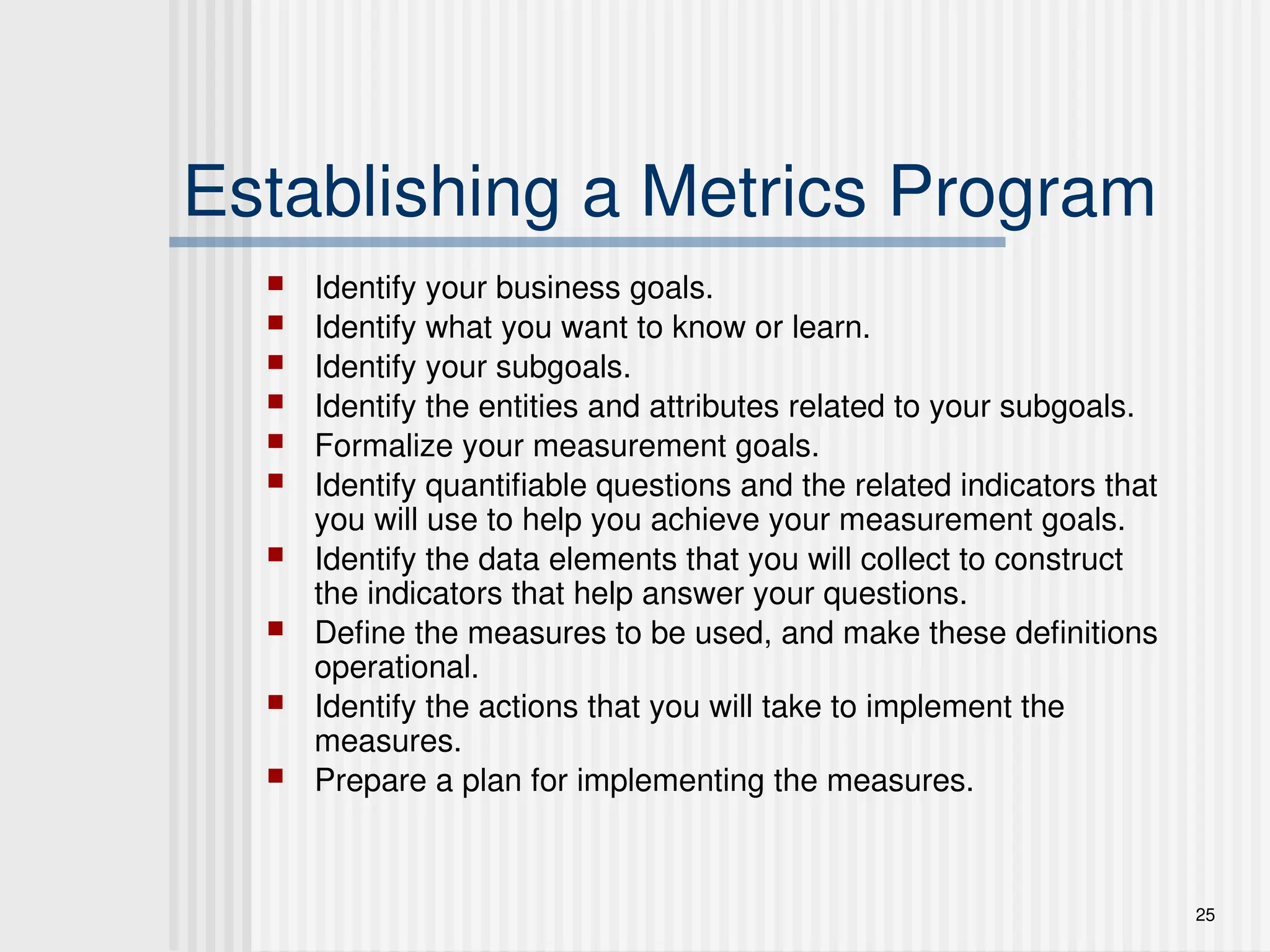 25
Establishing a Metrics Program
 Identify your business goals.
 Identify what you want to know or learn.
 Identify your subgoals.
 Identify the entities and attributes related to your subgoals.
 Formalize your measurement goals.
 Identify quantifiable questions and the related indicators that
you will use to help you achieve your measurement goals.
 Identify the data elements that you will collect to construct
the indicators that help answer your questions.
 Define the measures to be used, and make these definitions
operational.
 Identify the actions that you will take to implement the
measures.
 Prepare a plan for implementing the measures.
 