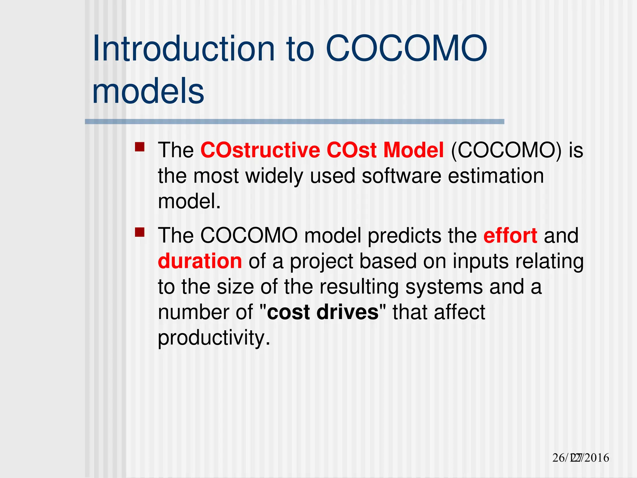 26/12/2016
27
Introduction to COCOMO
models
 The COstructive COst Model (COCOMO) is
the most widely used software estimation
model.
 The COCOMO model predicts the effort and
duration of a project based on inputs relating
to the size of the resulting systems and a
number of "cost drives" that affect
productivity.
 