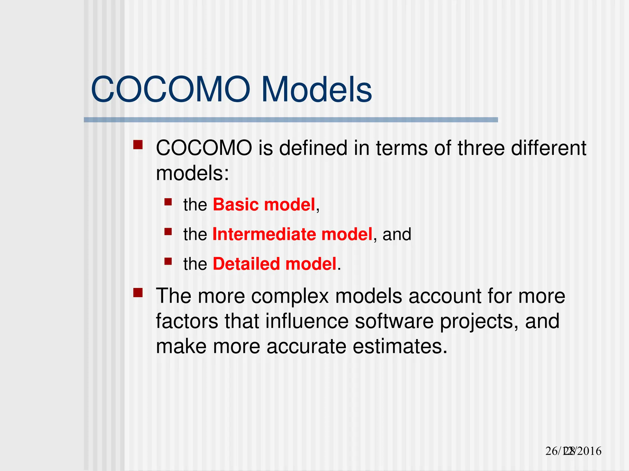 26/12/2016
28
COCOMO Models
 COCOMO is defined in terms of three different
models:
 the Basic model,
 the Intermediate model, and
 the Detailed model.
 The more complex models account for more
factors that influence software projects, and
make more accurate estimates.
 