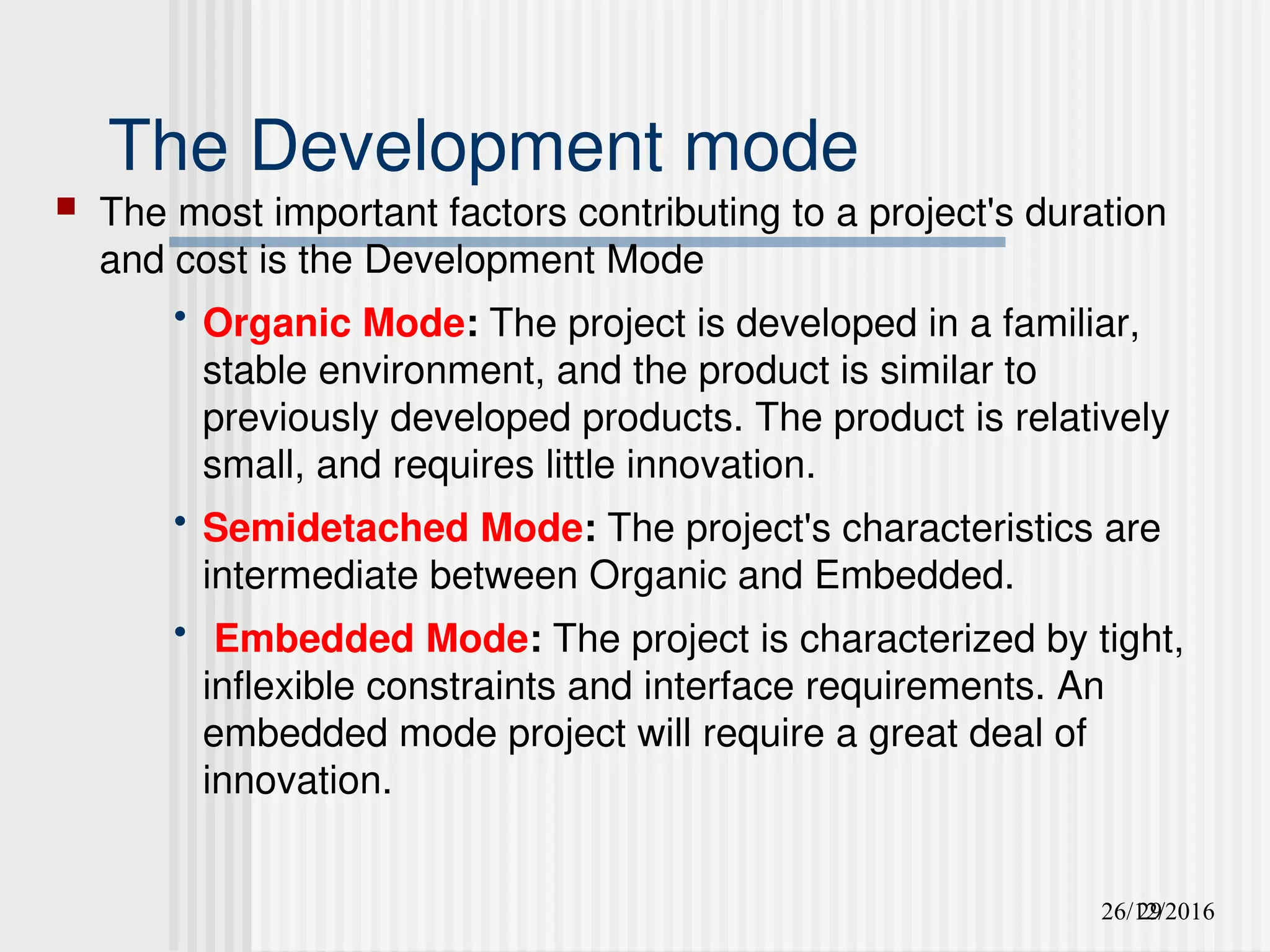 26/12/2016
29
The Development mode
 The most important factors contributing to a project's duration
and cost is the Development Mode
• Organic Mode: The project is developed in a familiar,
stable environment, and the product is similar to
previously developed products. The product is relatively
small, and requires little innovation.
• Semidetached Mode: The project's characteristics are
intermediate between Organic and Embedded.
• Embedded Mode: The project is characterized by tight,
inflexible constraints and interface requirements. An
embedded mode project will require a great deal of
innovation.
 