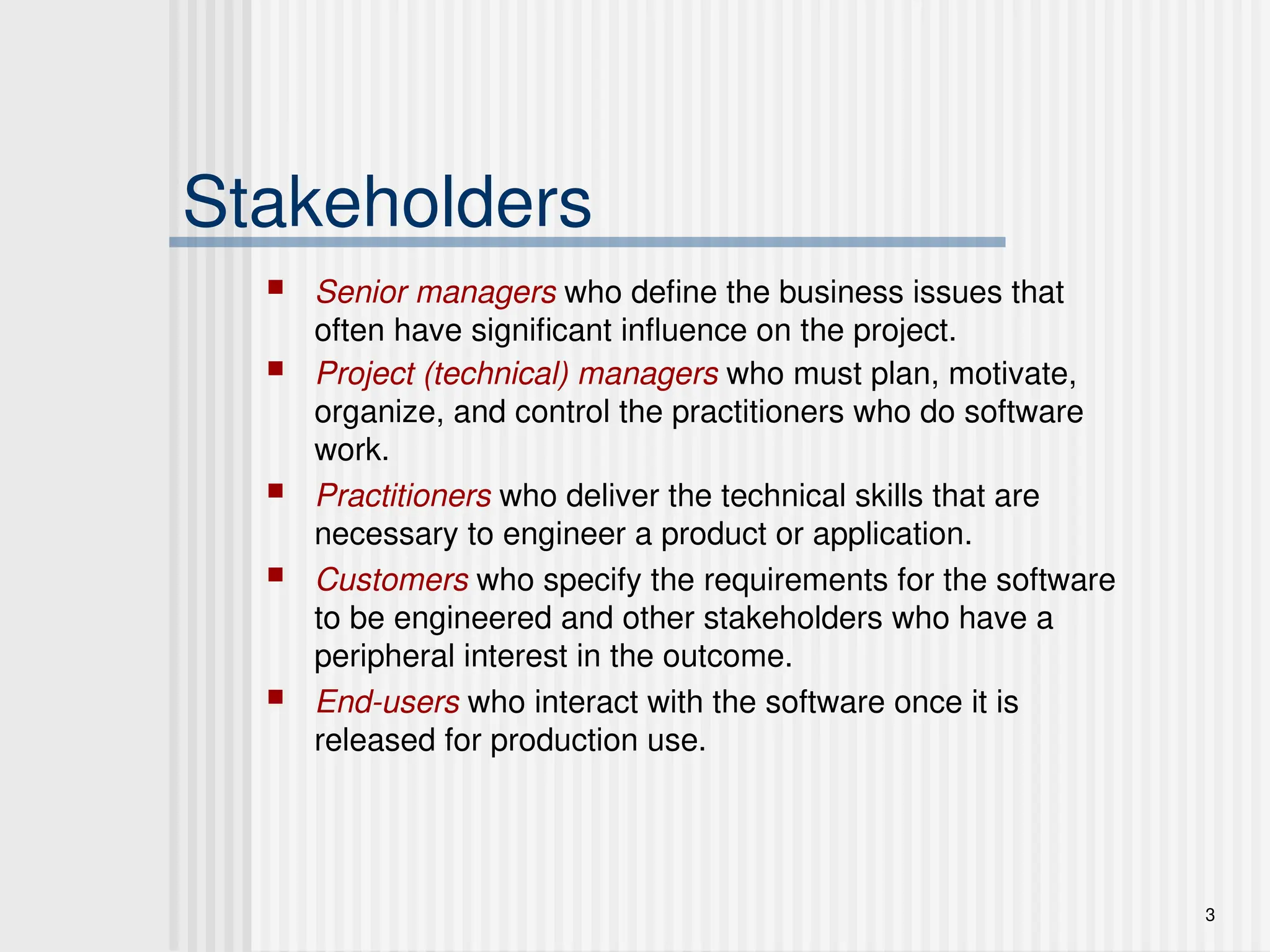 3
Stakeholders
 Senior managers who define the business issues that
often have significant influence on the project.
 Project (technical) managers who must plan, motivate,
organize, and control the practitioners who do software
work.
 Practitioners who deliver the technical skills that are
necessary to engineer a product or application.
 Customers who specify the requirements for the software
to be engineered and other stakeholders who have a
peripheral interest in the outcome.
 End-users who interact with the software once it is
released for production use.
 