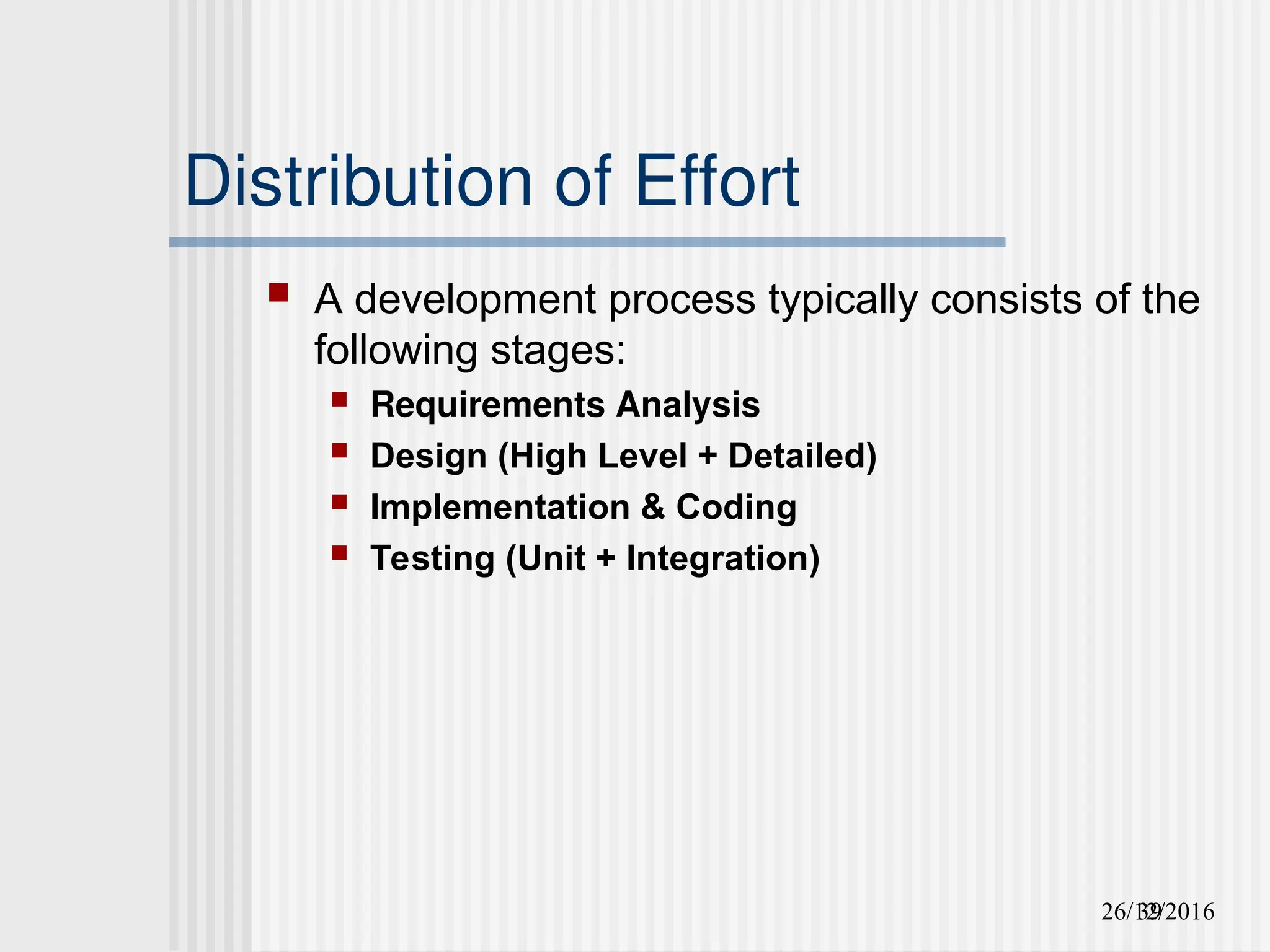 26/12/2016
39
Distribution of Effort
 A development process typically consists of the
following stages:
 Requirements Analysis
 Design (High Level + Detailed)
 Implementation & Coding
 Testing (Unit + Integration)
 