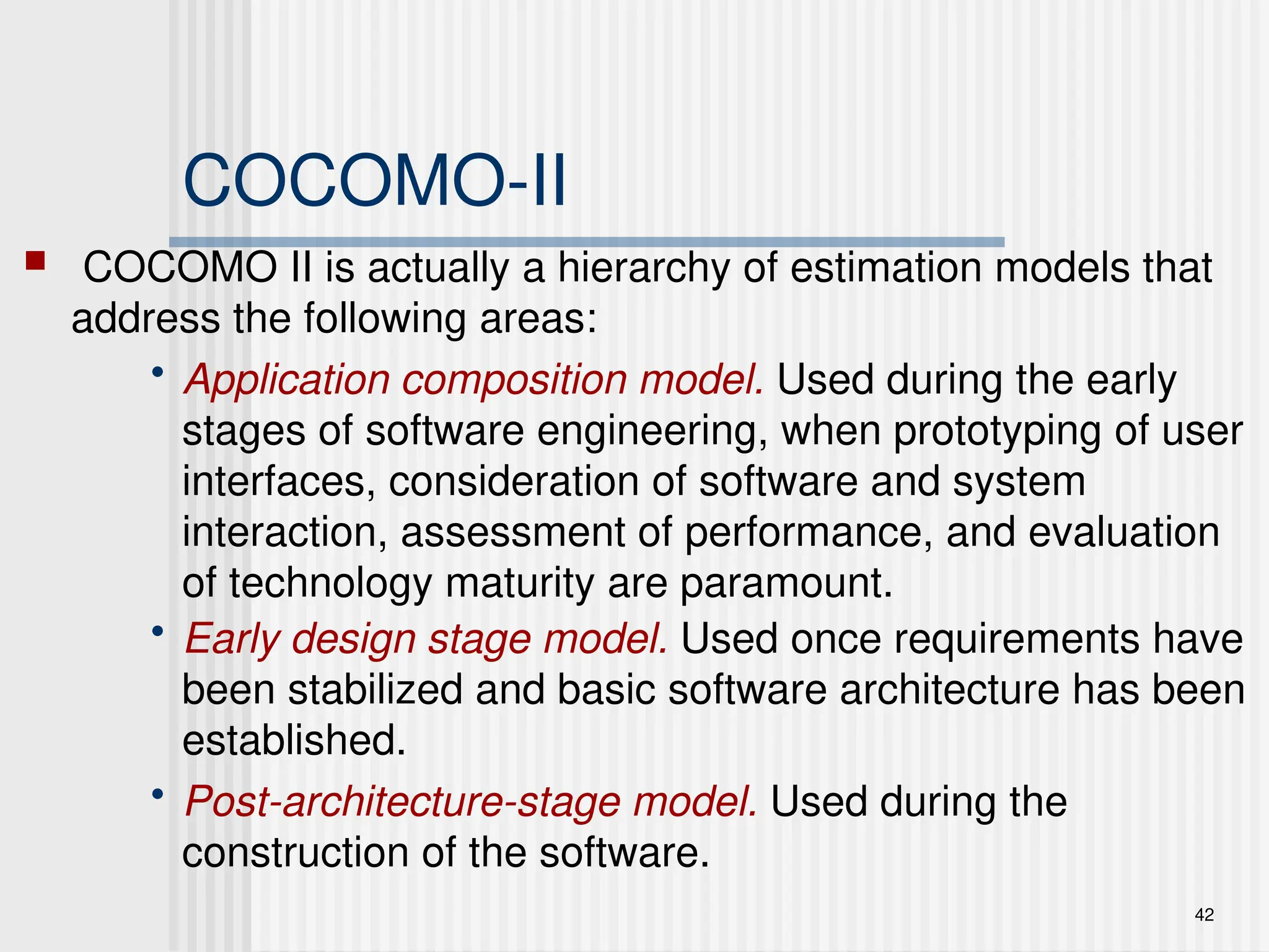 42
COCOMO-II
 COCOMO II is actually a hierarchy of estimation models that
address the following areas:
• Application composition model. Used during the early
stages of software engineering, when prototyping of user
interfaces, consideration of software and system
interaction, assessment of performance, and evaluation
of technology maturity are paramount.
• Early design stage model. Used once requirements have
been stabilized and basic software architecture has been
established.
• Post-architecture-stage model. Used during the
construction of the software.
 