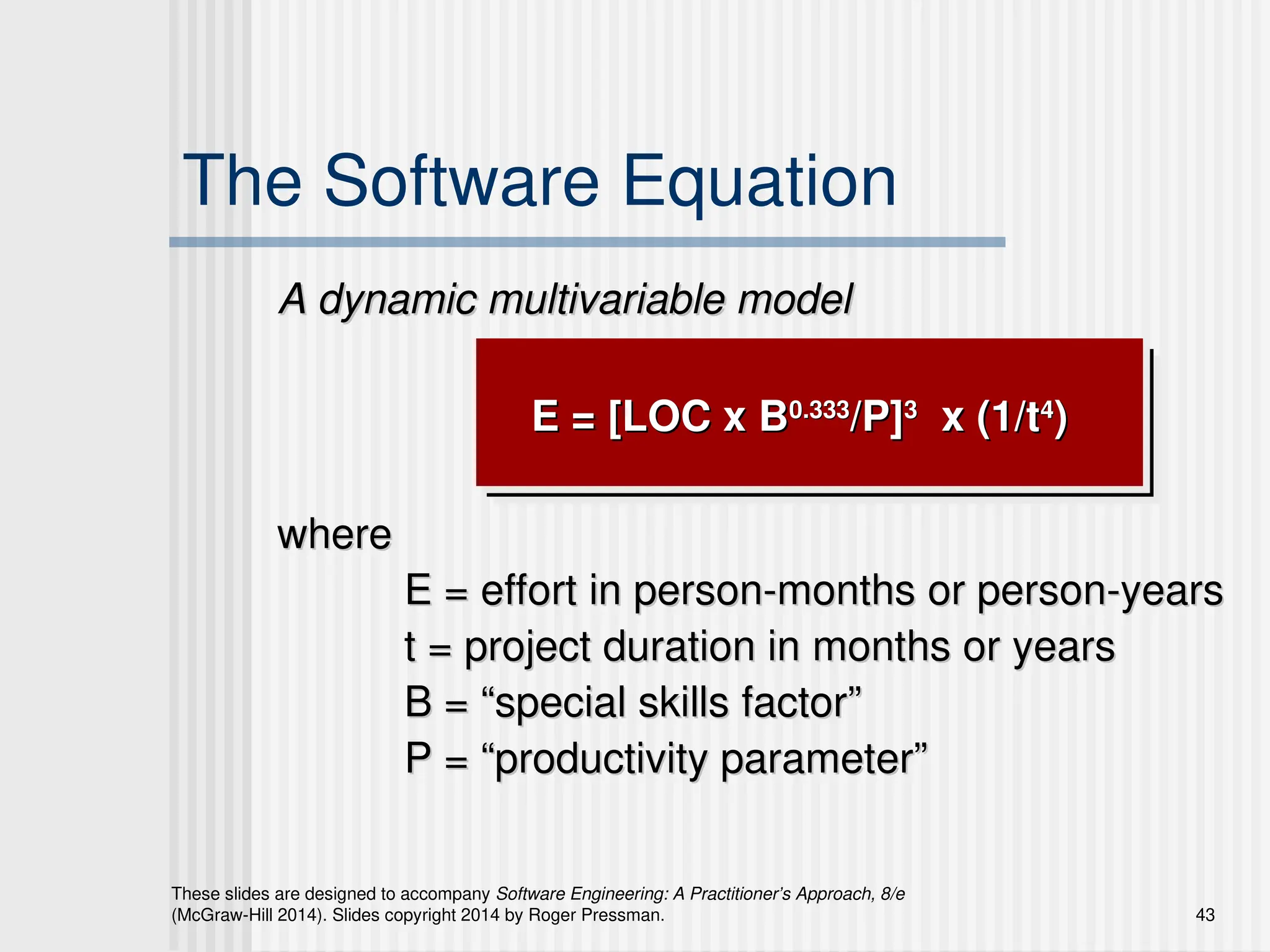 43
These slides are designed to accompany Software Engineering: A Practitioner’s Approach, 8/e
(McGraw-Hill 2014). Slides copyright 2014 by Roger Pressman.
The Software Equation
A dynamic multivariable model
A dynamic multivariable model
E = [LOC x B
E = [LOC x B0.333
0.333
/P]
/P]3
3
x (1/t
x (1/t4
4
)
)
where
where
E = effort in person-months or person-years
E = effort in person-months or person-years
t = project duration in months or years
t = project duration in months or years
B = “special skills factor”
B = “special skills factor”
P = “productivity parameter”
P = “productivity parameter”
 