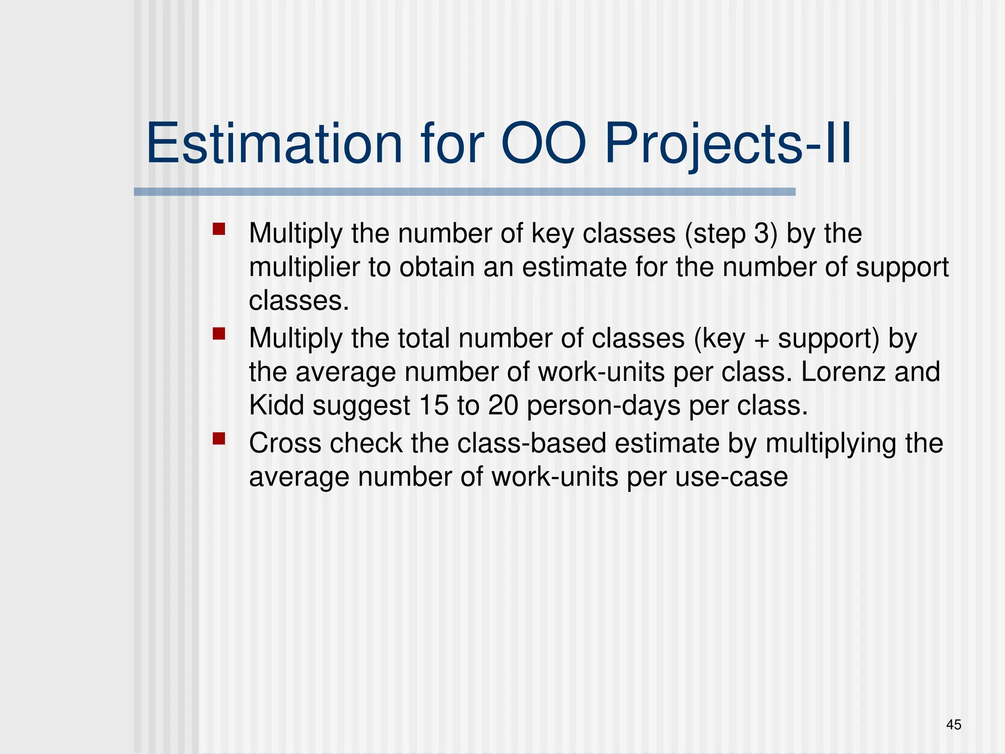 45
Estimation for OO Projects-II
 Multiply the number of key classes (step 3) by the
multiplier to obtain an estimate for the number of support
classes.
 Multiply the total number of classes (key + support) by
the average number of work-units per class. Lorenz and
Kidd suggest 15 to 20 person-days per class.
 Cross check the class-based estimate by multiplying the
average number of work-units per use-case
 