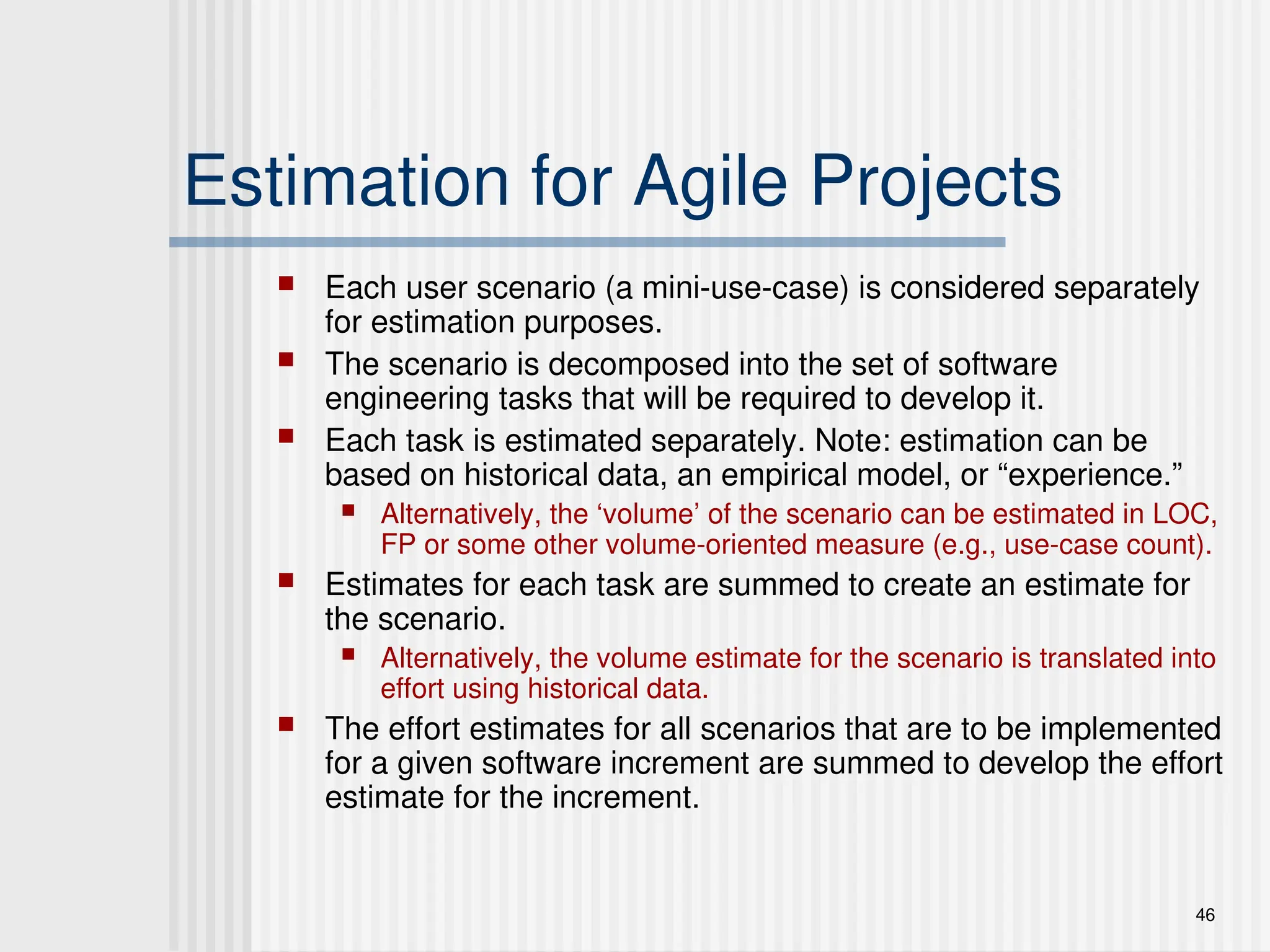 46
Estimation for Agile Projects
 Each user scenario (a mini-use-case) is considered separately
for estimation purposes.
 The scenario is decomposed into the set of software
engineering tasks that will be required to develop it.
 Each task is estimated separately. Note: estimation can be
based on historical data, an empirical model, or “experience.”
 Alternatively, the ‘volume’ of the scenario can be estimated in LOC,
FP or some other volume-oriented measure (e.g., use-case count).
 Estimates for each task are summed to create an estimate for
the scenario.
 Alternatively, the volume estimate for the scenario is translated into
effort using historical data.
 The effort estimates for all scenarios that are to be implemented
for a given software increment are summed to develop the effort
estimate for the increment.
 