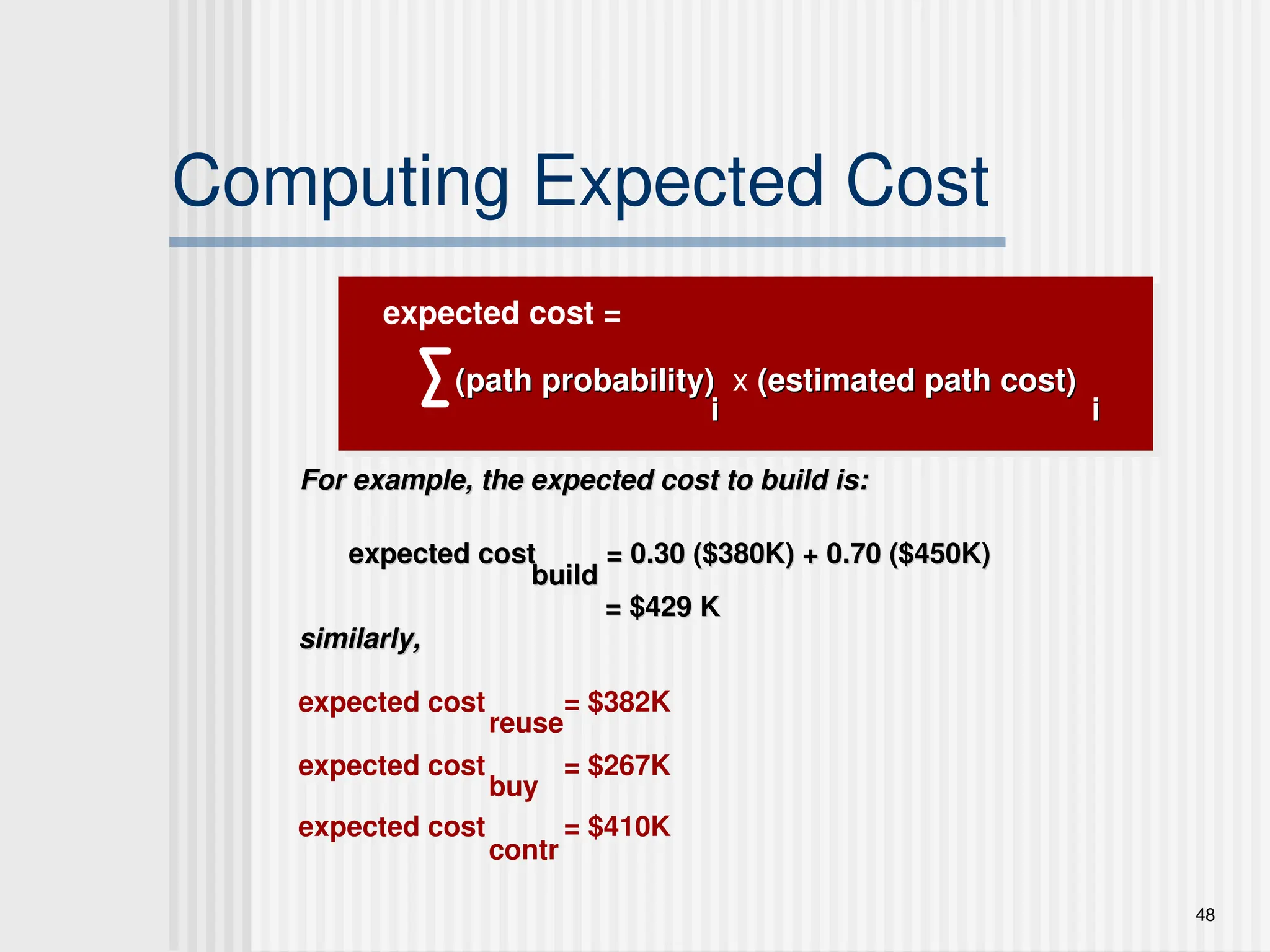 48
Computing Expected Cost
(path probability)
(path probability) x (estimated path cost)
(estimated path cost)
i
i i
i
For example, the expected cost to build is:
For example, the expected cost to build is:
expected cost = 0.30 ($380K) + 0.70 ($450K)
expected cost = 0.30 ($380K) + 0.70 ($450K)
similarly,
similarly,
expected cost = $382K
expected cost = $267K
expected cost = $410K
build
build
reuse
buy
contr
expected cost =
= $429 K
= $429 K
 
