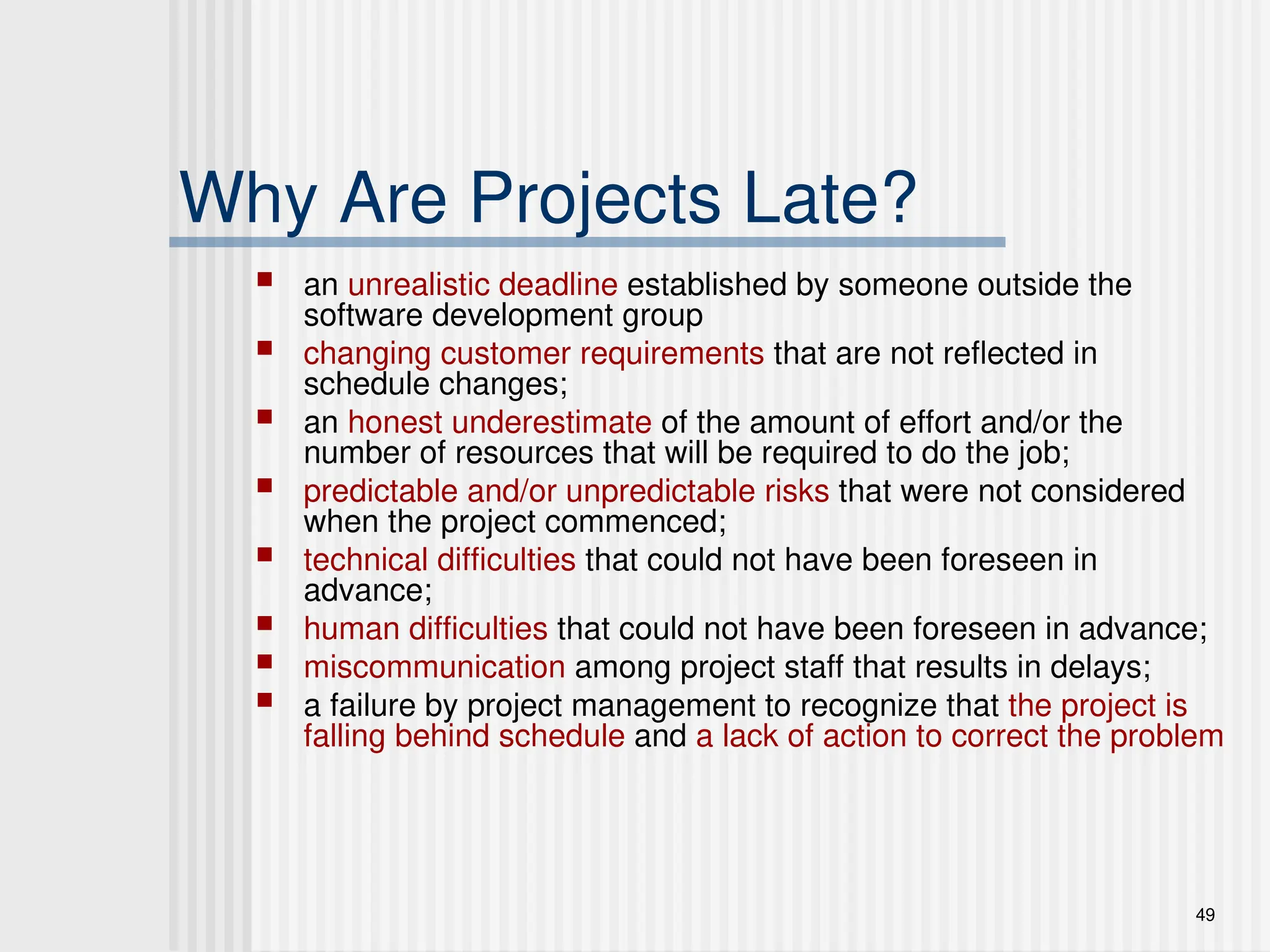 49
Why Are Projects Late?
 an unrealistic deadline established by someone outside the
software development group
 changing customer requirements that are not reflected in
schedule changes;
 an honest underestimate of the amount of effort and/or the
number of resources that will be required to do the job;
 predictable and/or unpredictable risks that were not considered
when the project commenced;
 technical difficulties that could not have been foreseen in
advance;
 human difficulties that could not have been foreseen in advance;
 miscommunication among project staff that results in delays;
 a failure by project management to recognize that the project is
falling behind schedule and a lack of action to correct the problem
 