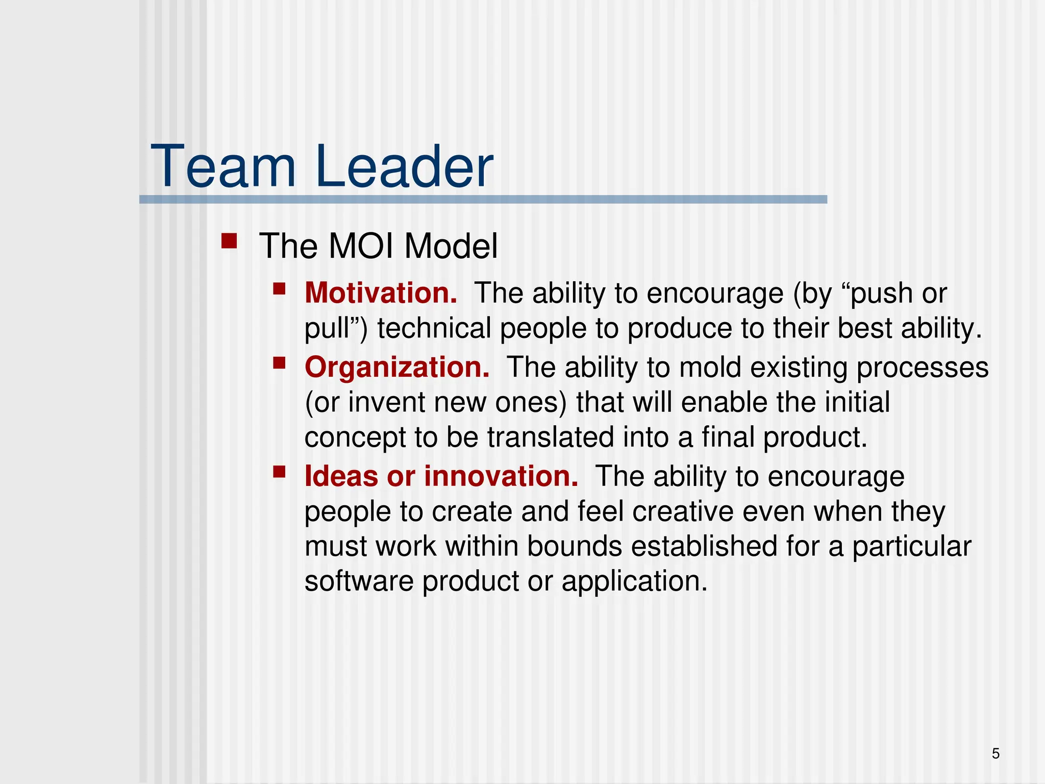 5
Team Leader
 The MOI Model
 Motivation. The ability to encourage (by “push or
pull”) technical people to produce to their best ability.
 Organization. The ability to mold existing processes
(or invent new ones) that will enable the initial
concept to be translated into a final product.
 Ideas or innovation. The ability to encourage
people to create and feel creative even when they
must work within bounds established for a particular
software product or application.
 