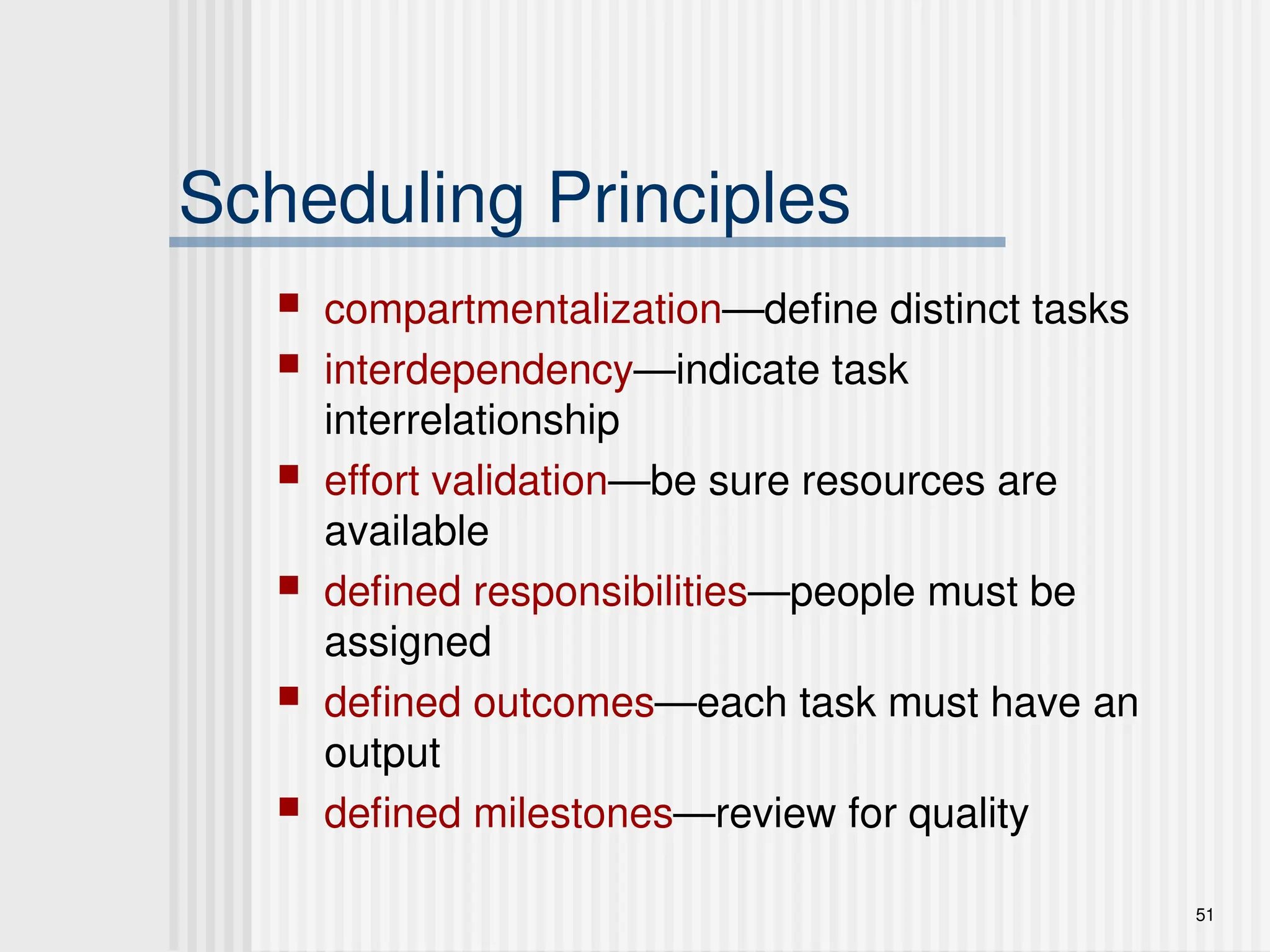 51
Scheduling Principles
 compartmentalization—define distinct tasks
 interdependency—indicate task
interrelationship
 effort validation—be sure resources are
available
 defined responsibilities—people must be
assigned
 defined outcomes—each task must have an
output
 defined milestones—review for quality
 
