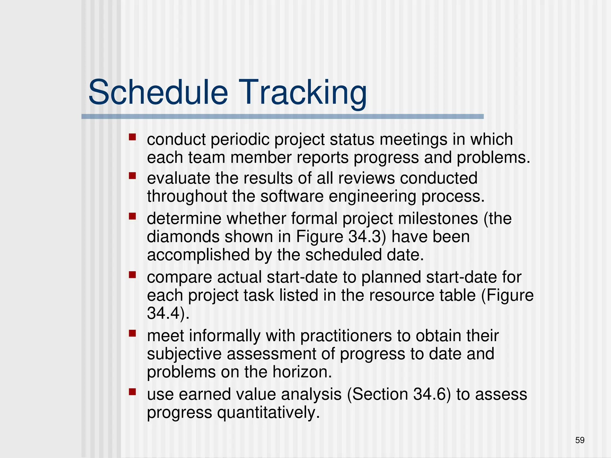 59
Schedule Tracking
 conduct periodic project status meetings in which
each team member reports progress and problems.
 evaluate the results of all reviews conducted
throughout the software engineering process.
 determine whether formal project milestones (the
diamonds shown in Figure 34.3) have been
accomplished by the scheduled date.
 compare actual start-date to planned start-date for
each project task listed in the resource table (Figure
34.4).
 meet informally with practitioners to obtain their
subjective assessment of progress to date and
problems on the horizon.
 use earned value analysis (Section 34.6) to assess
progress quantitatively.
 