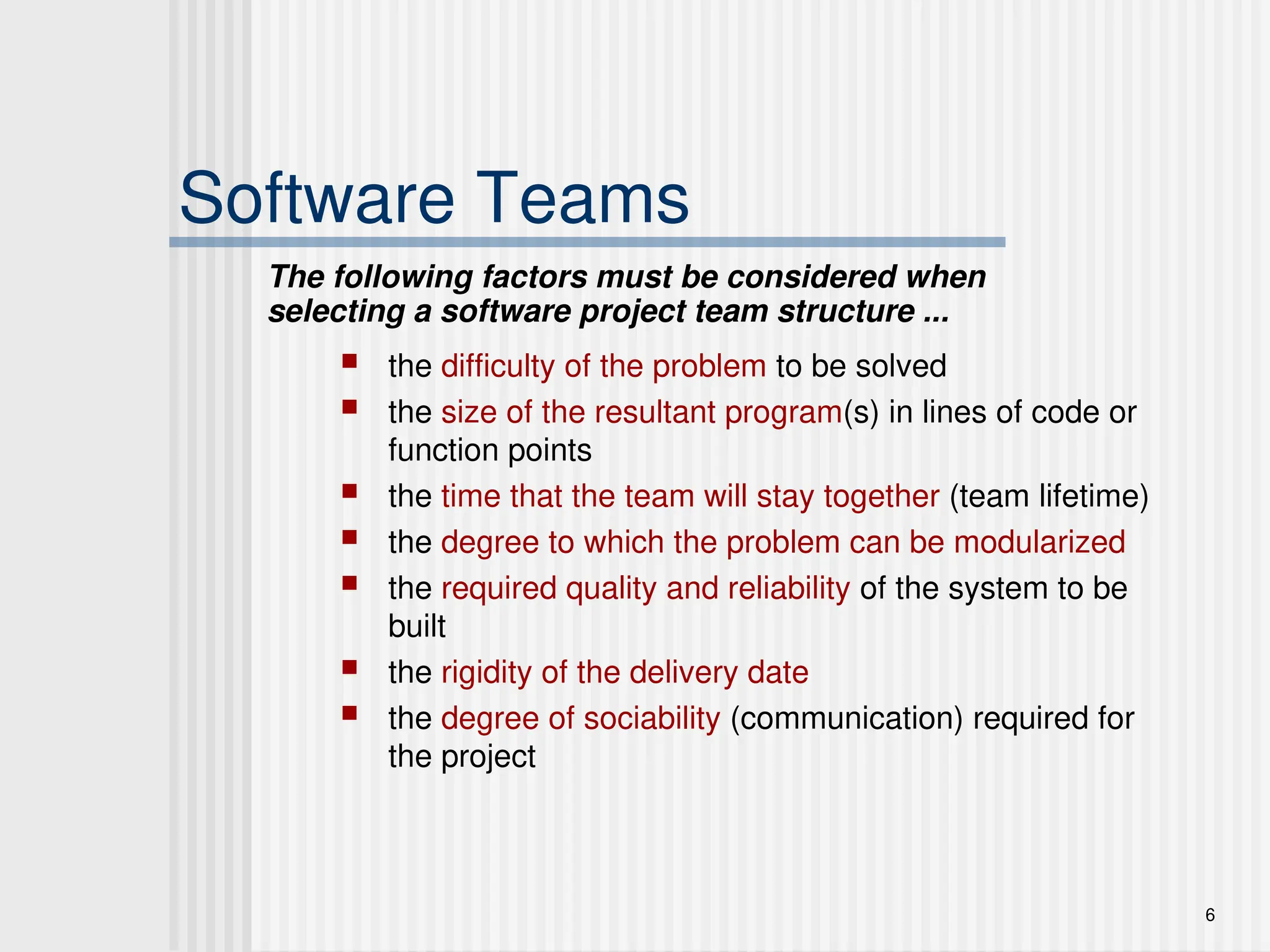 6
Software Teams
 the difficulty of the problem to be solved
 the size of the resultant program(s) in lines of code or
function points
 the time that the team will stay together (team lifetime)
 the degree to which the problem can be modularized
 the required quality and reliability of the system to be
built
 the rigidity of the delivery date
 the degree of sociability (communication) required for
the project
The following factors must be considered when
selecting a software project team structure ...
 