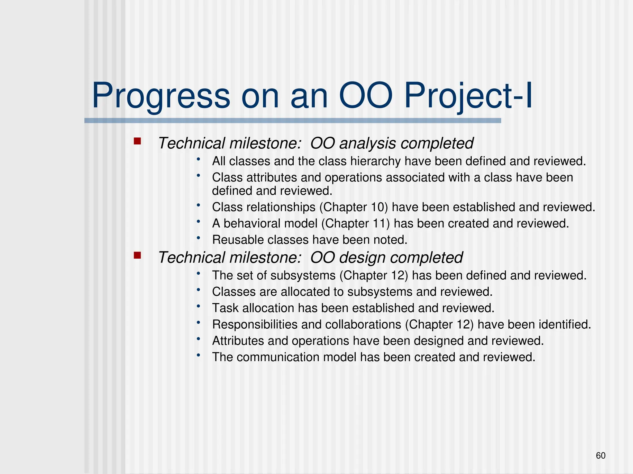 60
Progress on an OO Project-I
 Technical milestone: OO analysis completed
• All classes and the class hierarchy have been defined and reviewed.
• Class attributes and operations associated with a class have been
defined and reviewed.
• Class relationships (Chapter 10) have been established and reviewed.
• A behavioral model (Chapter 11) has been created and reviewed.
• Reusable classes have been noted.
 Technical milestone: OO design completed
• The set of subsystems (Chapter 12) has been defined and reviewed.
• Classes are allocated to subsystems and reviewed.
• Task allocation has been established and reviewed.
• Responsibilities and collaborations (Chapter 12) have been identified.
• Attributes and operations have been designed and reviewed.
• The communication model has been created and reviewed.
 