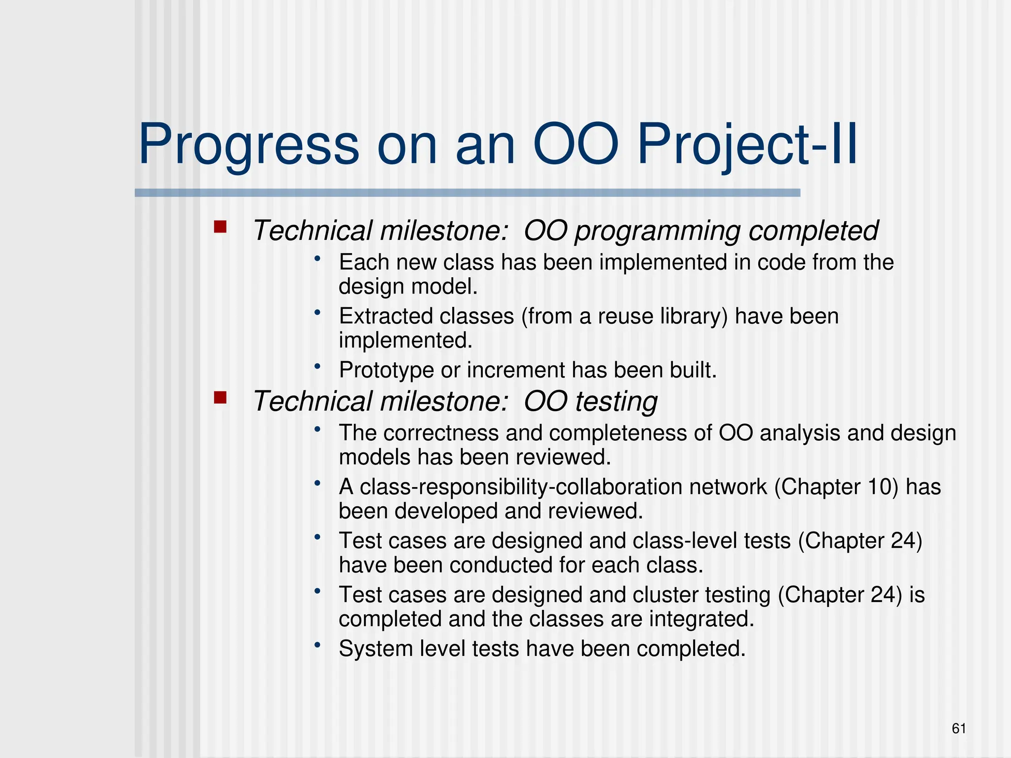 61
Progress on an OO Project-II
 Technical milestone: OO programming completed
• Each new class has been implemented in code from the
design model.
• Extracted classes (from a reuse library) have been
implemented.
• Prototype or increment has been built.
 Technical milestone: OO testing
• The correctness and completeness of OO analysis and design
models has been reviewed.
• A class-responsibility-collaboration network (Chapter 10) has
been developed and reviewed.
• Test cases are designed and class-level tests (Chapter 24)
have been conducted for each class.
• Test cases are designed and cluster testing (Chapter 24) is
completed and the classes are integrated.
• System level tests have been completed.
 