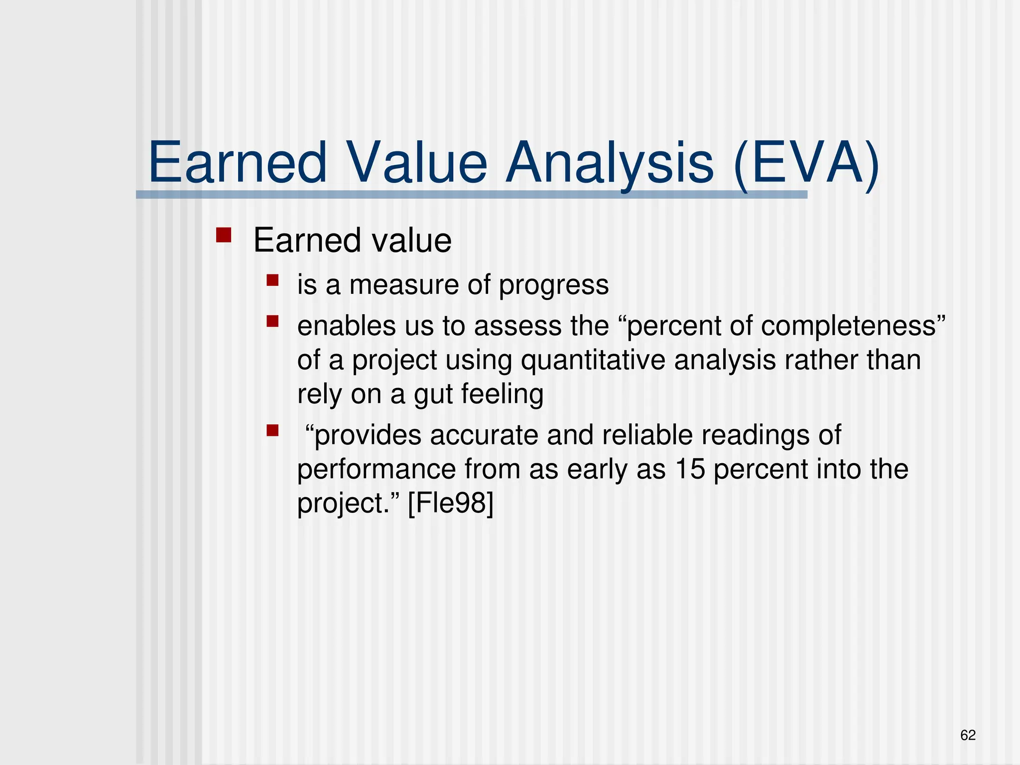 62
Earned Value Analysis (EVA)
 Earned value
 is a measure of progress
 enables us to assess the “percent of completeness”
of a project using quantitative analysis rather than
rely on a gut feeling
 “provides accurate and reliable readings of
performance from as early as 15 percent into the
project.” [Fle98]
 