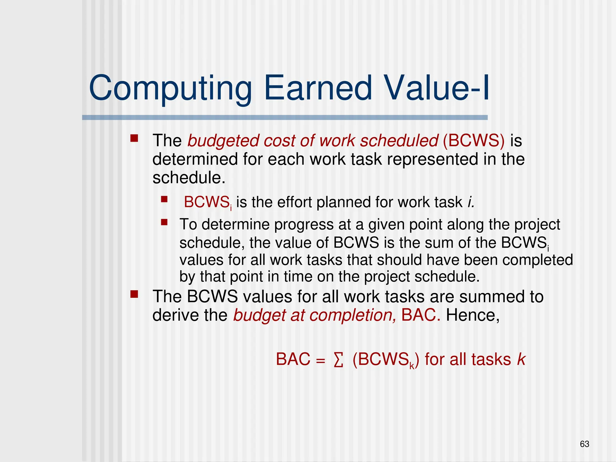 63
Computing Earned Value-I
 The budgeted cost of work scheduled (BCWS) is
determined for each work task represented in the
schedule.
 BCWSi is the effort planned for work task i.
 To determine progress at a given point along the project
schedule, the value of BCWS is the sum of the BCWSi
values for all work tasks that should have been completed
by that point in time on the project schedule.
 The BCWS values for all work tasks are summed to
derive the budget at completion, BAC. Hence,
BAC = ∑ (BCWSk) for all tasks k
 