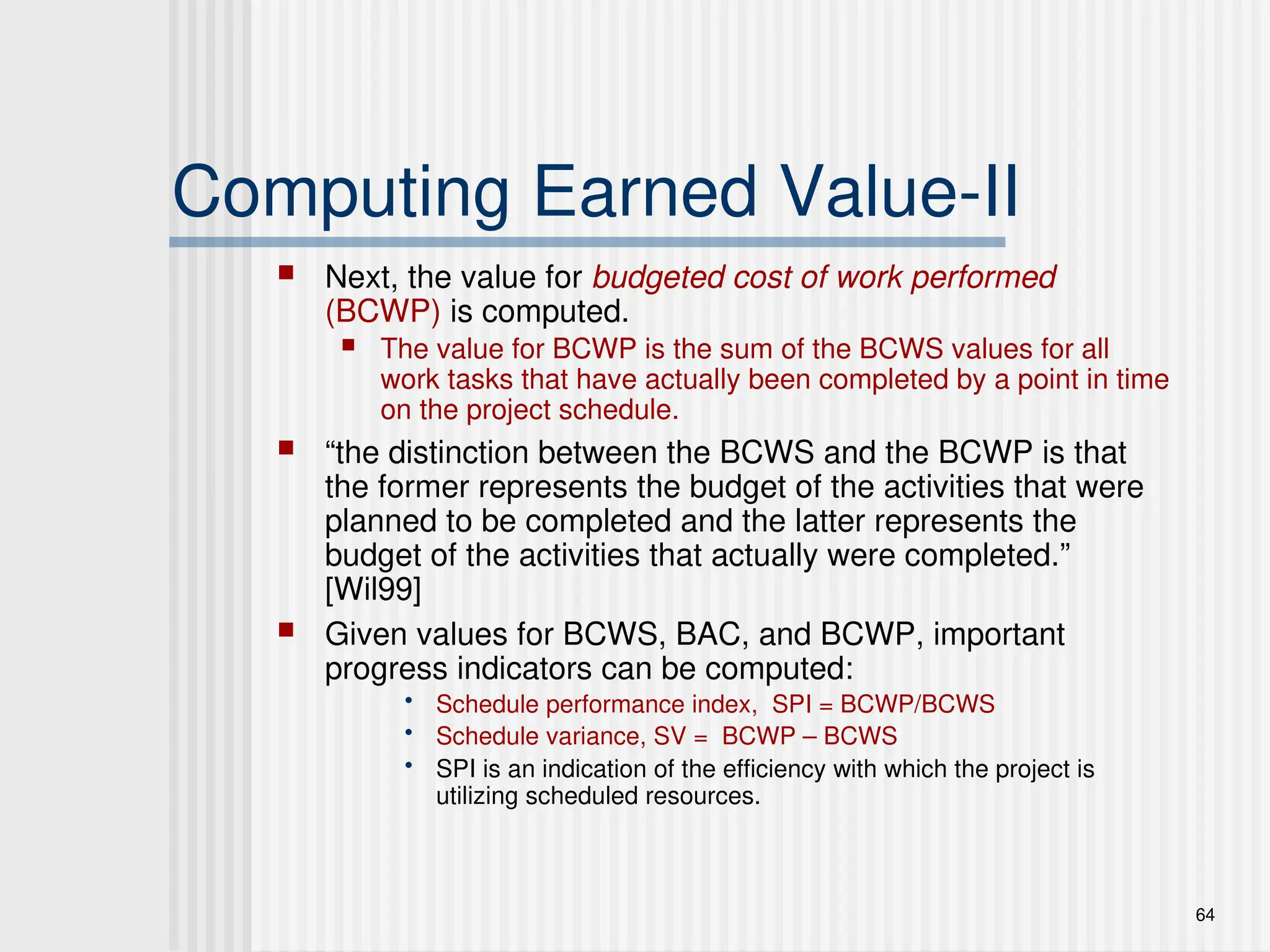 64
Computing Earned Value-II
 Next, the value for budgeted cost of work performed
(BCWP) is computed.
 The value for BCWP is the sum of the BCWS values for all
work tasks that have actually been completed by a point in time
on the project schedule.
 “the distinction between the BCWS and the BCWP is that
the former represents the budget of the activities that were
planned to be completed and the latter represents the
budget of the activities that actually were completed.”
[Wil99]
 Given values for BCWS, BAC, and BCWP, important
progress indicators can be computed:
• Schedule performance index, SPI = BCWP/BCWS
• Schedule variance, SV = BCWP – BCWS
• SPI is an indication of the efficiency with which the project is
utilizing scheduled resources.
 