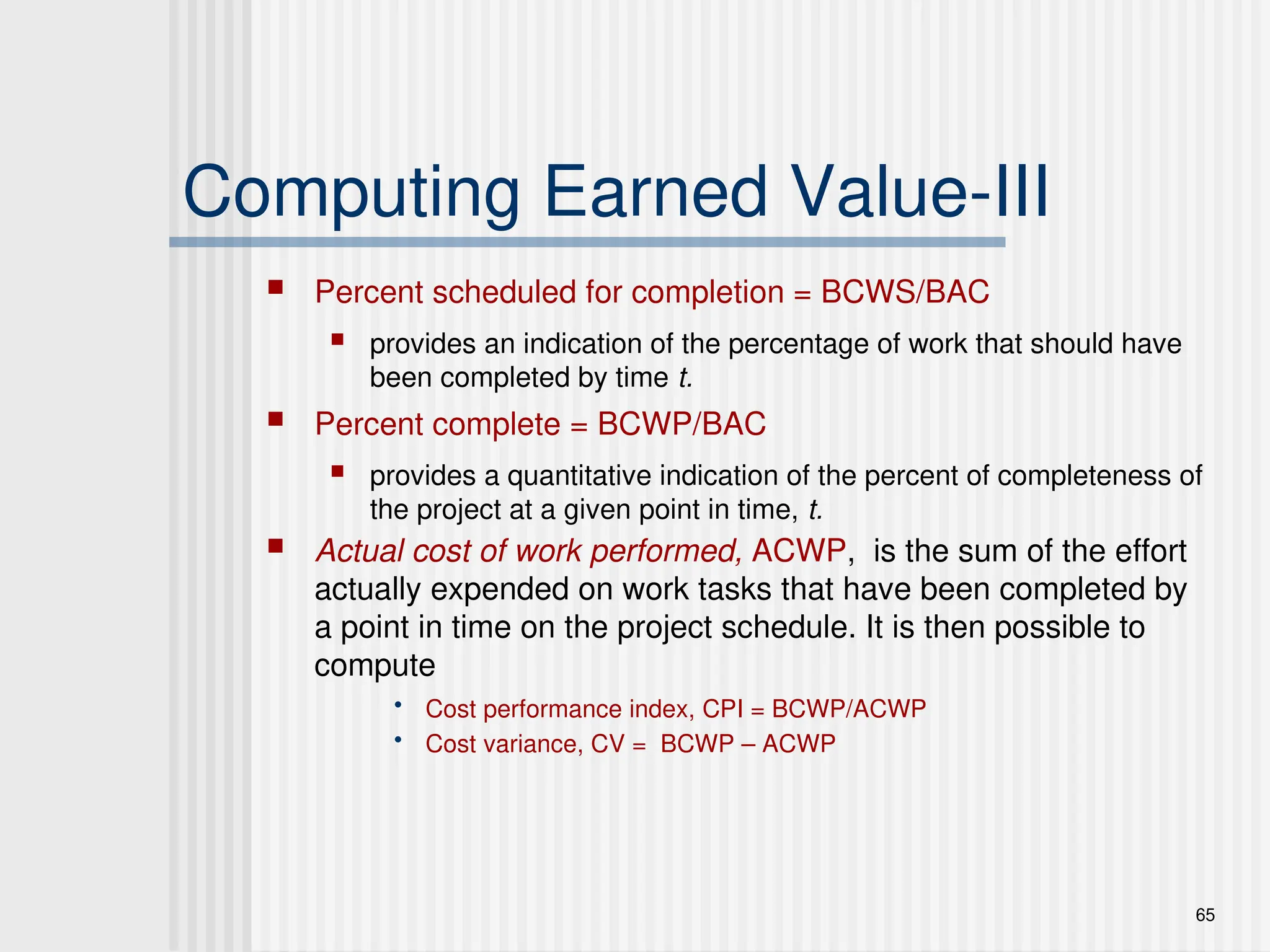 65
Computing Earned Value-III
 Percent scheduled for completion = BCWS/BAC
 provides an indication of the percentage of work that should have
been completed by time t.
 Percent complete = BCWP/BAC
 provides a quantitative indication of the percent of completeness of
the project at a given point in time, t.
 Actual cost of work performed, ACWP, is the sum of the effort
actually expended on work tasks that have been completed by
a point in time on the project schedule. It is then possible to
compute
• Cost performance index, CPI = BCWP/ACWP
• Cost variance, CV = BCWP – ACWP
 