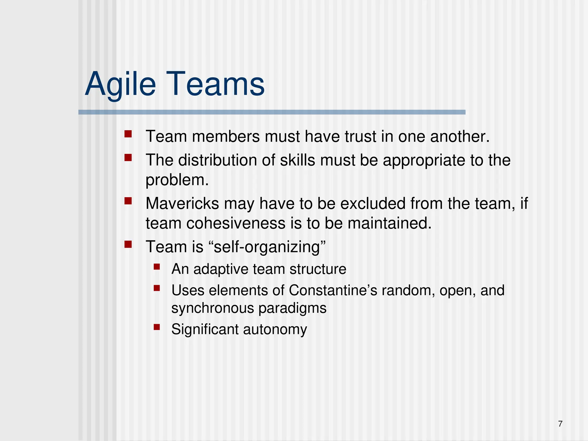 7
Agile Teams
 Team members must have trust in one another.
 The distribution of skills must be appropriate to the
problem.
 Mavericks may have to be excluded from the team, if
team cohesiveness is to be maintained.
 Team is “self-organizing”
 An adaptive team structure
 Uses elements of Constantine’s random, open, and
synchronous paradigms
 Significant autonomy
 