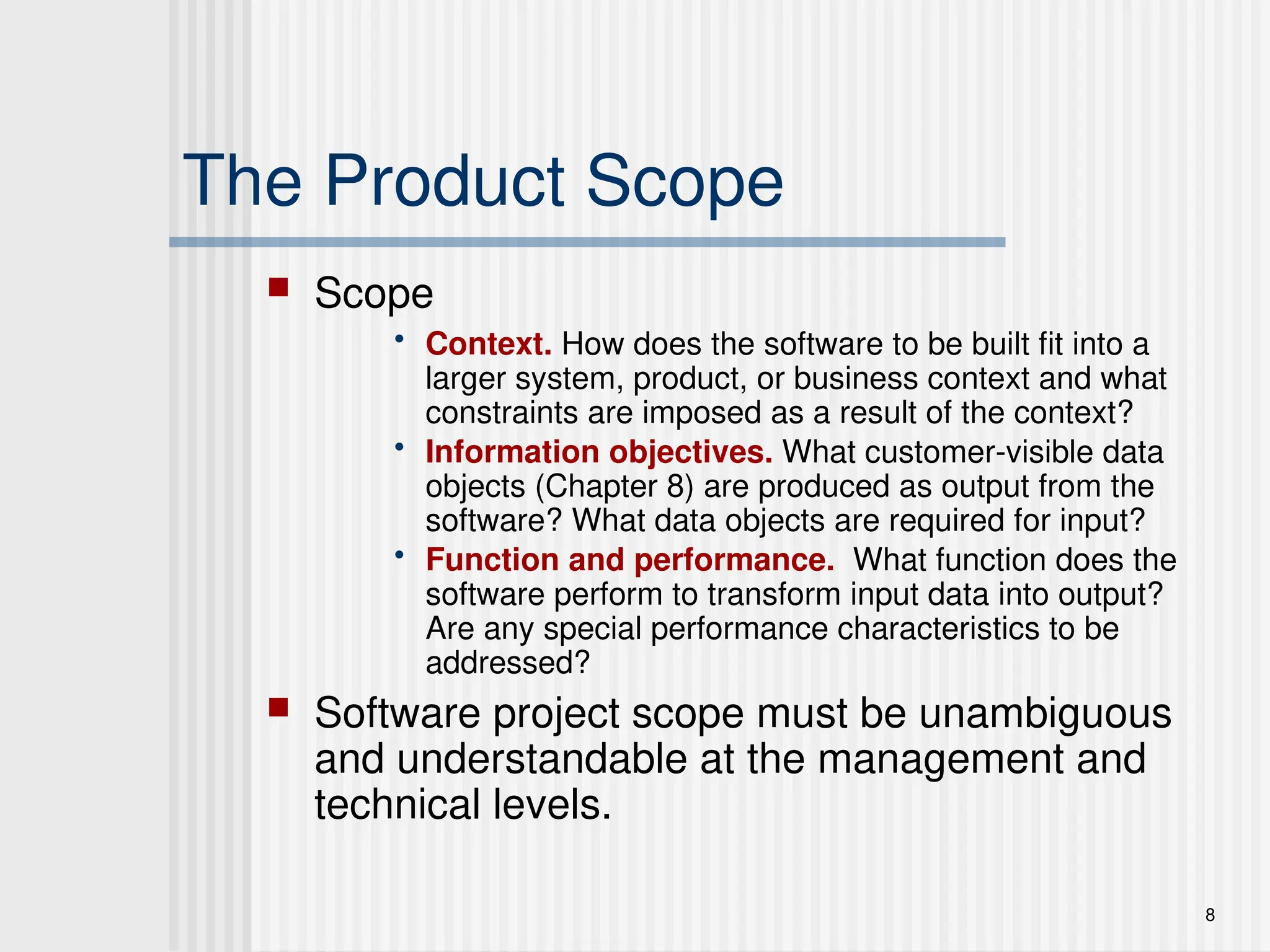 8
The Product Scope
 Scope
• Context. How does the software to be built fit into a
larger system, product, or business context and what
constraints are imposed as a result of the context?
• Information objectives. What customer-visible data
objects (Chapter 8) are produced as output from the
software? What data objects are required for input?
• Function and performance. What function does the
software perform to transform input data into output?
Are any special performance characteristics to be
addressed?
 Software project scope must be unambiguous
and understandable at the management and
technical levels.
 