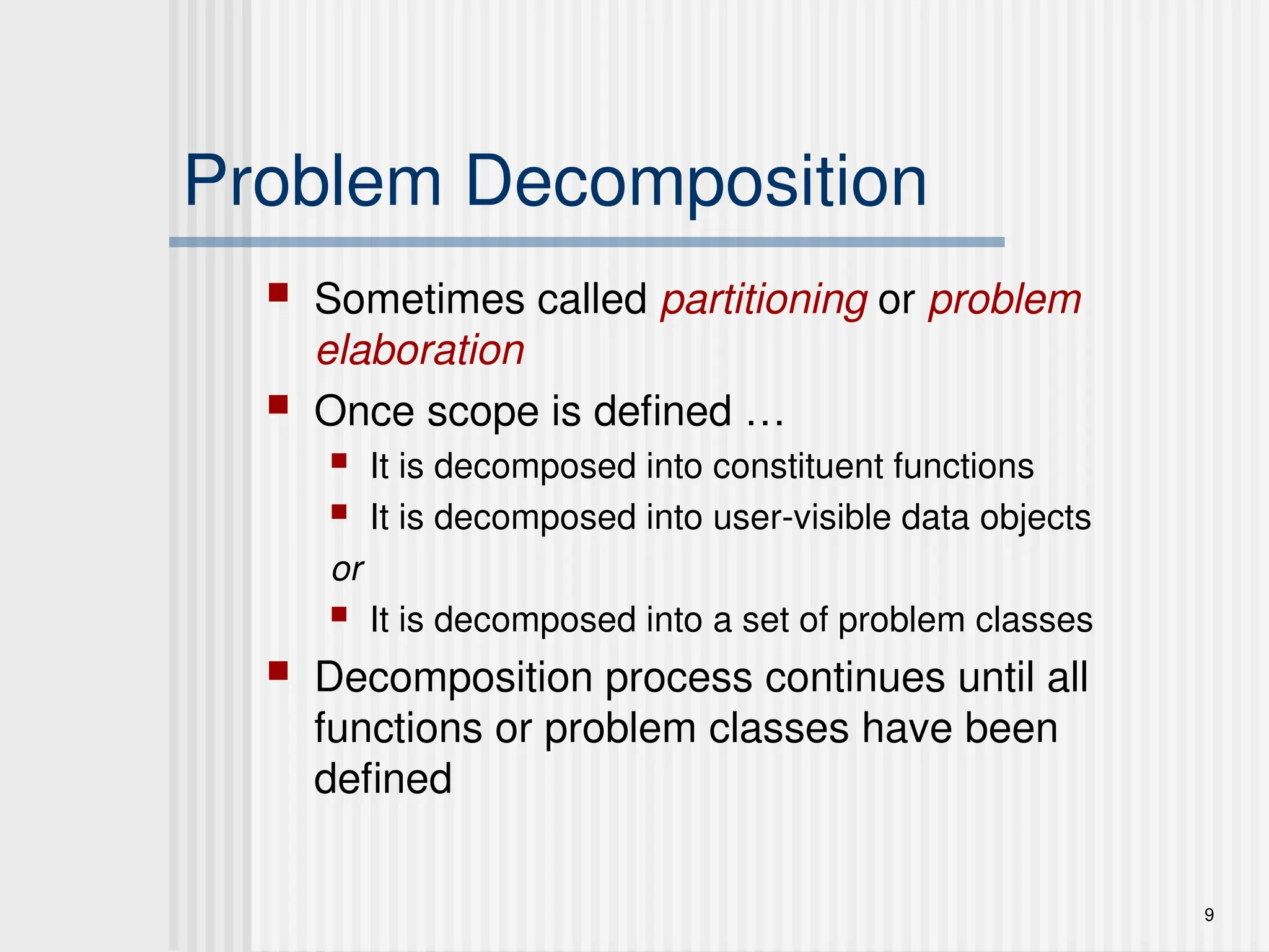 9
Problem Decomposition
 Sometimes called partitioning or problem
elaboration
 Once scope is defined …
 It is decomposed into constituent functions
 It is decomposed into user-visible data objects
or
 It is decomposed into a set of problem classes
 Decomposition process continues until all
functions or problem classes have been
defined
 