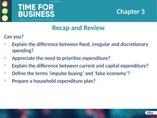 Recap and Review
Chapter 3
Can you?
› Explain the difference between fixed, irregular and discretionary
spending?
› Appreciate the need to prioritise expenditure?
› Explain the difference between current and capital expenditure?
› Define the terms ‘impulse buying’ and ‘false economy’?
› Prepare a household expenditure plan?
 