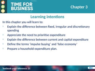 Learning intentions
Chapter 3
Textbook page reference: 21
In this chapter you will learn to:
› Explain the difference between fixed, irregular and discretionary
spending
› Appreciate the need to prioritise expenditure
› Explain the difference between current and capital expenditure
› Define the terms ‘impulse buying’ and ‘false economy’
› Prepare a household expenditure plan.
 