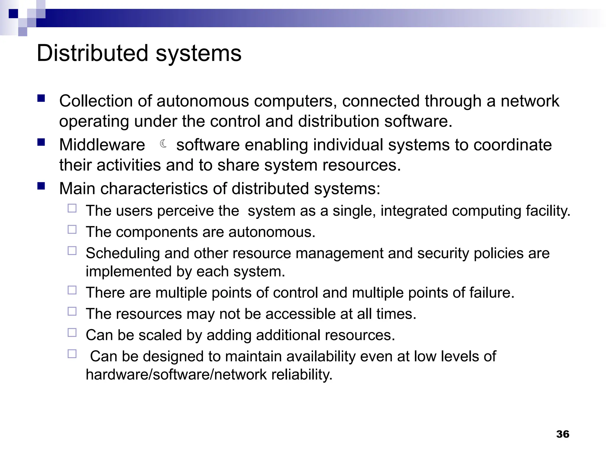 Distributed systems
 Collection of autonomous computers, connected through a network
operating under the control and distribution software.
 Middleware  software enabling individual systems to coordinate
their activities and to share system resources.
 Main characteristics of distributed systems:
 The users perceive the system as a single, integrated computing facility.
 The components are autonomous.
 Scheduling and other resource management and security policies are
implemented by each system.
 There are multiple points of control and multiple points of failure.
 The resources may not be accessible at all times.
 Can be scaled by adding additional resources.
 Can be designed to maintain availability even at low levels of
hardware/software/network reliability.
36
 