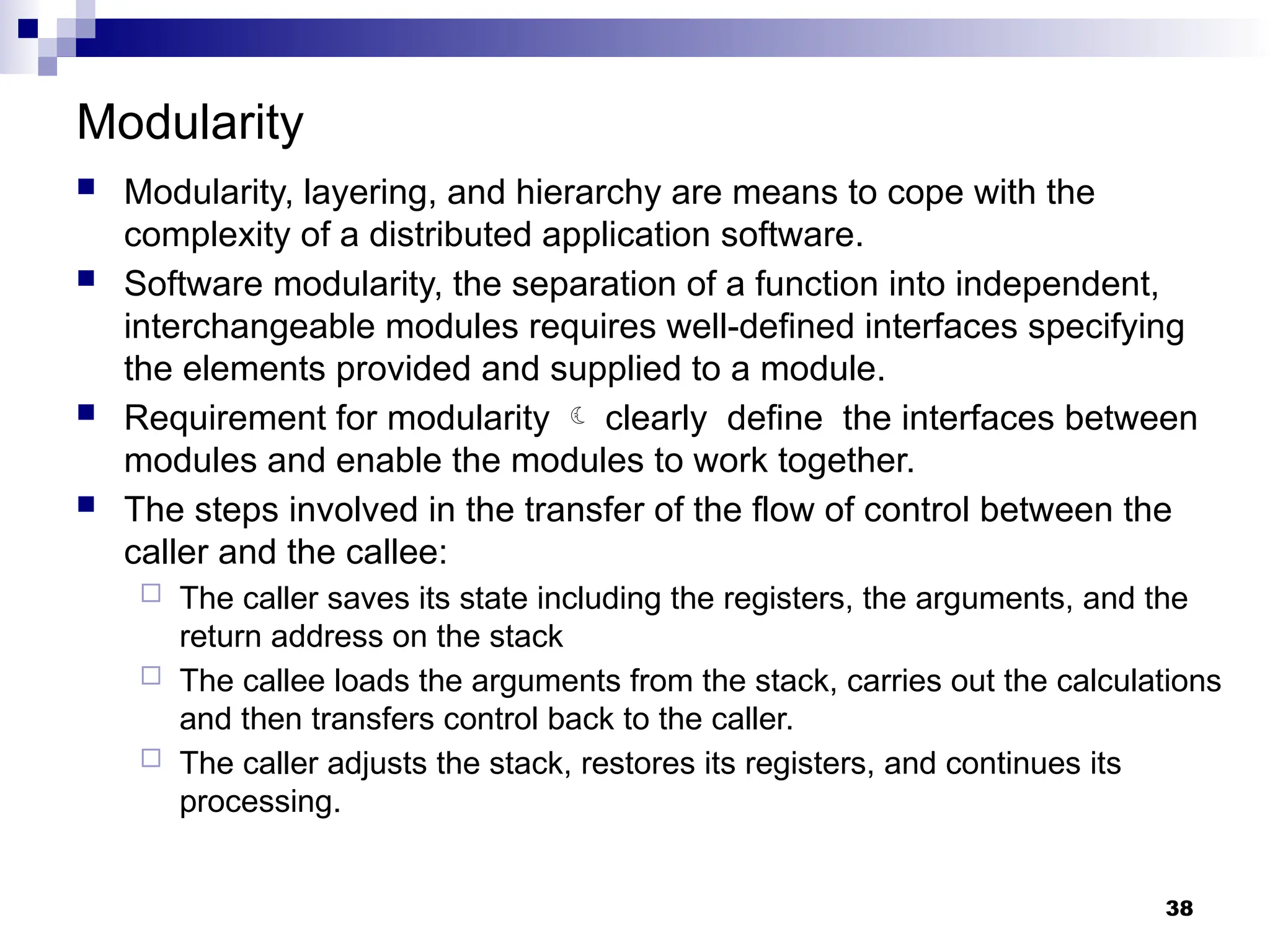 Modularity
 Modularity, layering, and hierarchy are means to cope with the
complexity of a distributed application software.
 Software modularity, the separation of a function into independent,
interchangeable modules requires well-defined interfaces specifying
the elements provided and supplied to a module.
 Requirement for modularity  clearly define the interfaces between
modules and enable the modules to work together.
 The steps involved in the transfer of the flow of control between the
caller and the callee:
 The caller saves its state including the registers, the arguments, and the
return address on the stack
 The callee loads the arguments from the stack, carries out the calculations
and then transfers control back to the caller.
 The caller adjusts the stack, restores its registers, and continues its
processing.
38
 