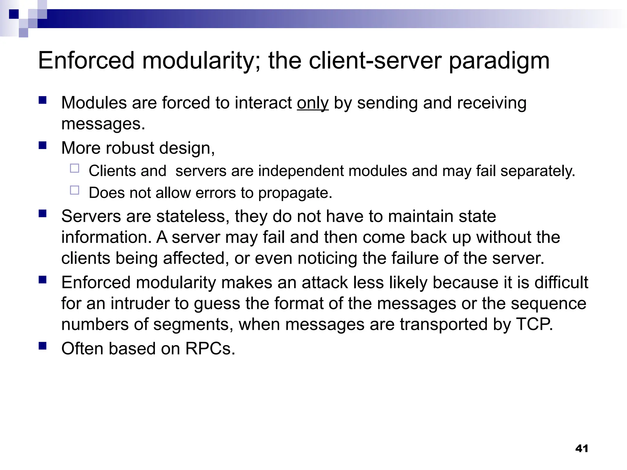 Enforced modularity; the client-server paradigm
 Modules are forced to interact only by sending and receiving
messages.
 More robust design,
 Clients and servers are independent modules and may fail separately.
 Does not allow errors to propagate.
 Servers are stateless, they do not have to maintain state
information. A server may fail and then come back up without the
clients being affected, or even noticing the failure of the server.
 Enforced modularity makes an attack less likely because it is difficult
for an intruder to guess the format of the messages or the sequence
numbers of segments, when messages are transported by TCP.
 Often based on RPCs.
41
 
