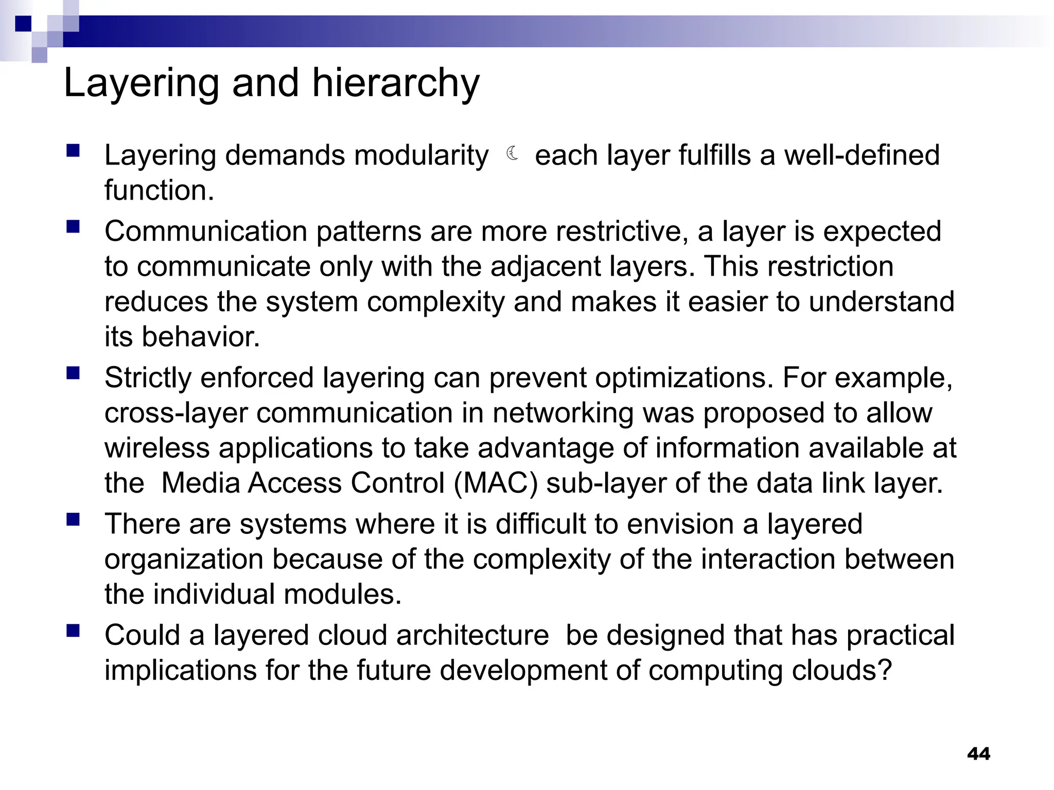 Layering and hierarchy
 Layering demands modularity  each layer fulfills a well-defined
function.
 Communication patterns are more restrictive, a layer is expected
to communicate only with the adjacent layers. This restriction
reduces the system complexity and makes it easier to understand
its behavior.
 Strictly enforced layering can prevent optimizations. For example,
cross-layer communication in networking was proposed to allow
wireless applications to take advantage of information available at
the Media Access Control (MAC) sub-layer of the data link layer.
 There are systems where it is difficult to envision a layered
organization because of the complexity of the interaction between
the individual modules.
 Could a layered cloud architecture be designed that has practical
implications for the future development of computing clouds?
44
 