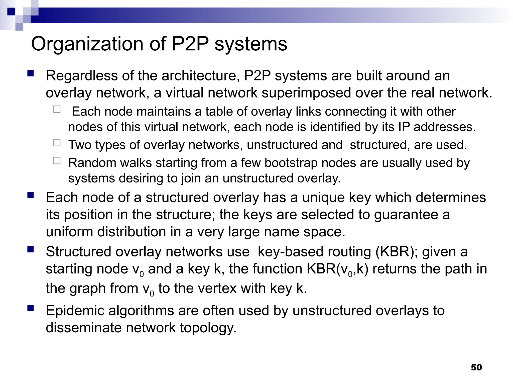 Organization of P2P systems
 Regardless of the architecture, P2P systems are built around an
overlay network, a virtual network superimposed over the real network.
 Each node maintains a table of overlay links connecting it with other
nodes of this virtual network, each node is identified by its IP addresses.
 Two types of overlay networks, unstructured and structured, are used.
 Random walks starting from a few bootstrap nodes are usually used by
systems desiring to join an unstructured overlay.
 Each node of a structured overlay has a unique key which determines
its position in the structure; the keys are selected to guarantee a
uniform distribution in a very large name space.
 Structured overlay networks use key-based routing (KBR); given a
starting node v0 and a key k, the function KBR(v0,k) returns the path in
the graph from v0 to the vertex with key k.
 Epidemic algorithms are often used by unstructured overlays to
disseminate network topology.
50
 