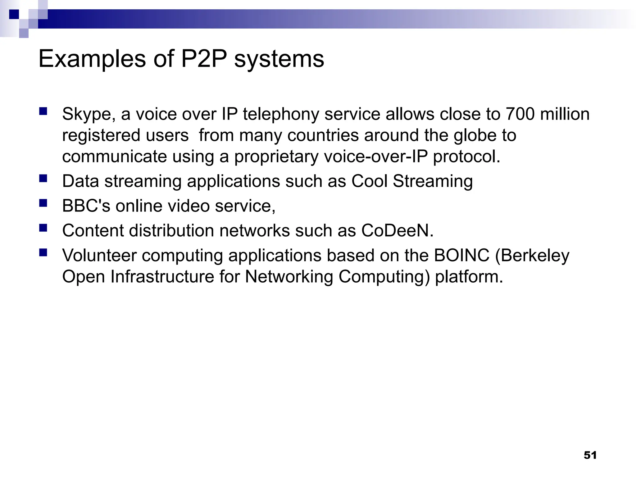 Examples of P2P systems
 Skype, a voice over IP telephony service allows close to 700 million
registered users from many countries around the globe to
communicate using a proprietary voice-over-IP protocol.
 Data streaming applications such as Cool Streaming
 BBC's online video service,
 Content distribution networks such as CoDeeN.
 Volunteer computing applications based on the BOINC (Berkeley
Open Infrastructure for Networking Computing) platform.
51
 