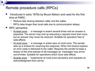 Remote procedure calls (RPCs)
 Introduced in early 1970s by Bruce Nelson and used for the first
time at PARC.
 Reduce fate sharing between caller and the callee.
 RPCs take longer than local calls due to communication delays.
 RPC semantics
 At least once  a message is resent several times and an answer is
expected. The server may end up executing a request more than once,
but an answer may never be received. Suitable for operation free of
side-effects
 At most once  a message is acted upon at most once. The sender
sets up a timeout for receiving the response. When the timeout expires
an error code is delivered to the caller. Requires the sender to keep a
history of the time-stamps of all messages as messages may arrive
out-of-order. Suitable for operations which have side effects
 Exactly once  implements at most once semantics and requests an
acknowledgment from server.
42
 