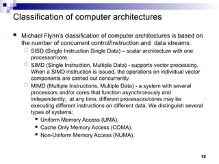 Classification of computer architectures
 Michael Flynn’s classification of computer architectures is based on
the number of concurrent control/instruction and data streams:
 SISD (Single Instruction Single Data) – scalar architecture with one
processor/core.
 SIMD (Single Instruction, Multiple Data) - supports vector processing.
When a SIMD instruction is issued, the operations on individual vector
components are carried out concurrently.
 MIMD (Multiple Instructions, Multiple Data) - a system with several
processors and/or cores that function asynchronously and
independently; at any time, different processors/cores may be
executing different instructions on different data. We distinguish several
types of systems:
 Uniform Memory Access (UMA).
 Cache Only Memory Access (COMA).
 Non-Uniform Memory Access (NUMA).
12
 