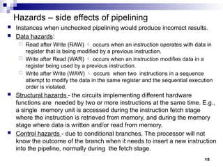 Hazards – side effects of pipelining
 Instances when unchecked pipelining would produce incorrect results.
 Data hazards:
 Read after Write (RAW)  occurs when an instruction operates with data in
register that is being modified by a previous instruction.
 Write after Read (WAR)  occurs when an instruction modifies data in a
register being used by a previous instruction.
 Write after Write (WAW)  occurs when two instructions in a sequence
attempt to modify the data in the same register and the sequential execution
order is violated.
 Structural hazards - the circuits implementing different hardware
functions are needed by two or more instructions at the same time. E.g.,
a single memory unit is accessed during the instruction fetch stage
where the instruction is retrieved from memory, and during the memory
stage where data is written and/or read from memory.
 Control hazards - due to conditional branches. The processor will not
know the outcome of the branch when it needs to insert a new instruction
into the pipeline, normally during the fetch stage.
15
 