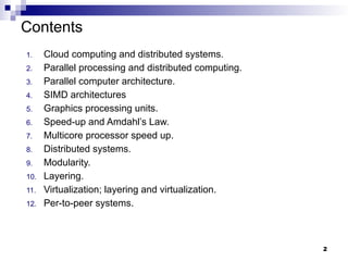 Contents
1. Cloud computing and distributed systems.
2. Parallel processing and distributed computing.
3. Parallel computer architecture.
4. SIMD architectures
5. Graphics processing units.
6. Speed-up and Amdahl’s Law.
7. Multicore processor speed up.
8. Distributed systems.
9. Modularity.
10. Layering.
11. Virtualization; layering and virtualization.
12. Per-to-peer systems.
2
 