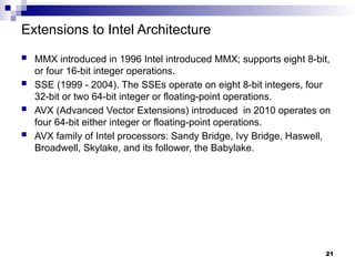 Extensions to Intel Architecture
 MMX introduced in 1996 Intel introduced MMX; supports eight 8-bit,
or four 16-bit integer operations.
 SSE (1999 - 2004). The SSEs operate on eight 8-bit integers, four
32-bit or two 64-bit integer or floating-point operations.
 AVX (Advanced Vector Extensions) introduced in 2010 operates on
four 64-bit either integer or floating-point operations.
 AVX family of Intel processors: Sandy Bridge, Ivy Bridge, Haswell,
Broadwell, Skylake, and its follower, the Babylake.
21
 