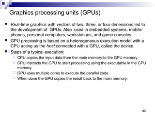 Graphics processing units (GPUs)
 Real-time graphics with vectors of two, three, or four dimensions led to
the development of GPUs. Also used in embedded systems, mobile
phones, personal computers, workstations, and game consoles.
 GPU processing is based on a heterogeneous execution model with a
CPU acting as the host connected with a GPU, called the device.
 Steps of a typical execution:
 CPU copies the input data from the main memory to the GPU memory.
 CPU instructs the GPU to start processing using the executable in the GPU
memory.
 GPU uses multiple cores to execute the parallel code.
 When done the GPU copies the result back to the main memory.
23
 