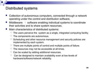 Distributed systems
 Collection of autonomous computers, connected through a network
operating under the control and distribution software.
 Middleware  software enabling individual systems to coordinate
their activities and to share system resources.
 Main characteristics of distributed systems:
 The users perceive the system as a single, integrated computing facility.
 The components are autonomous.
 Scheduling and other resource management and security policies are
implemented by each system.
 There are multiple points of control and multiple points of failure.
 The resources may not be accessible at all times.
 Can be scaled by adding additional resources.
 Can be designed to maintain availability even at low levels of
hardware/software/network reliability.
34
 